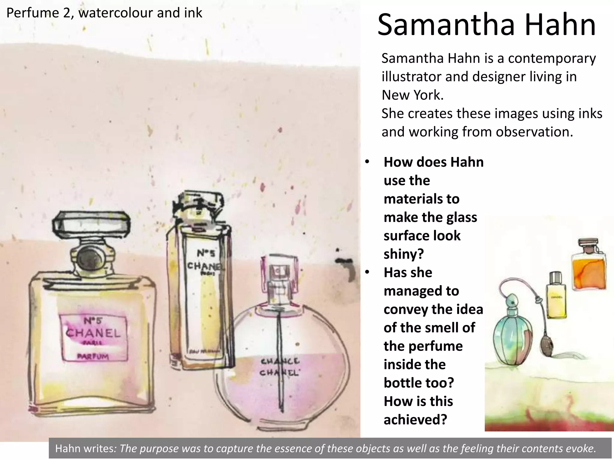 Hahn writes: The purpose was to capture the essence of these objects as well as the feeling their contents evoke.
• How does Hahn
use the
materials to
make the glass
surface look
shiny?
• Has she
managed to
convey the idea
of the smell of
the perfume
inside the
bottle too?
How is this
achieved?
Samantha Hahn
Samantha Hahn is a contemporary
illustrator and designer living in
New York.
She creates these images using inks
and working from observation.
Perfume 2, watercolour and ink
 