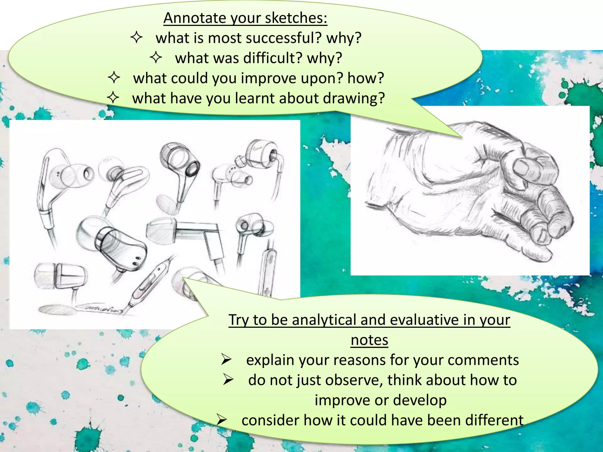 Annotate your sketches:
 what is most successful? why?
 what was difficult? why?
 what could you improve upon? how?
 what have you learnt about drawing?
Try to be analytical and evaluative in your
notes
 explain your reasons for your comments
 do not just observe, think about how to
improve or develop
 consider how it could have been different
 