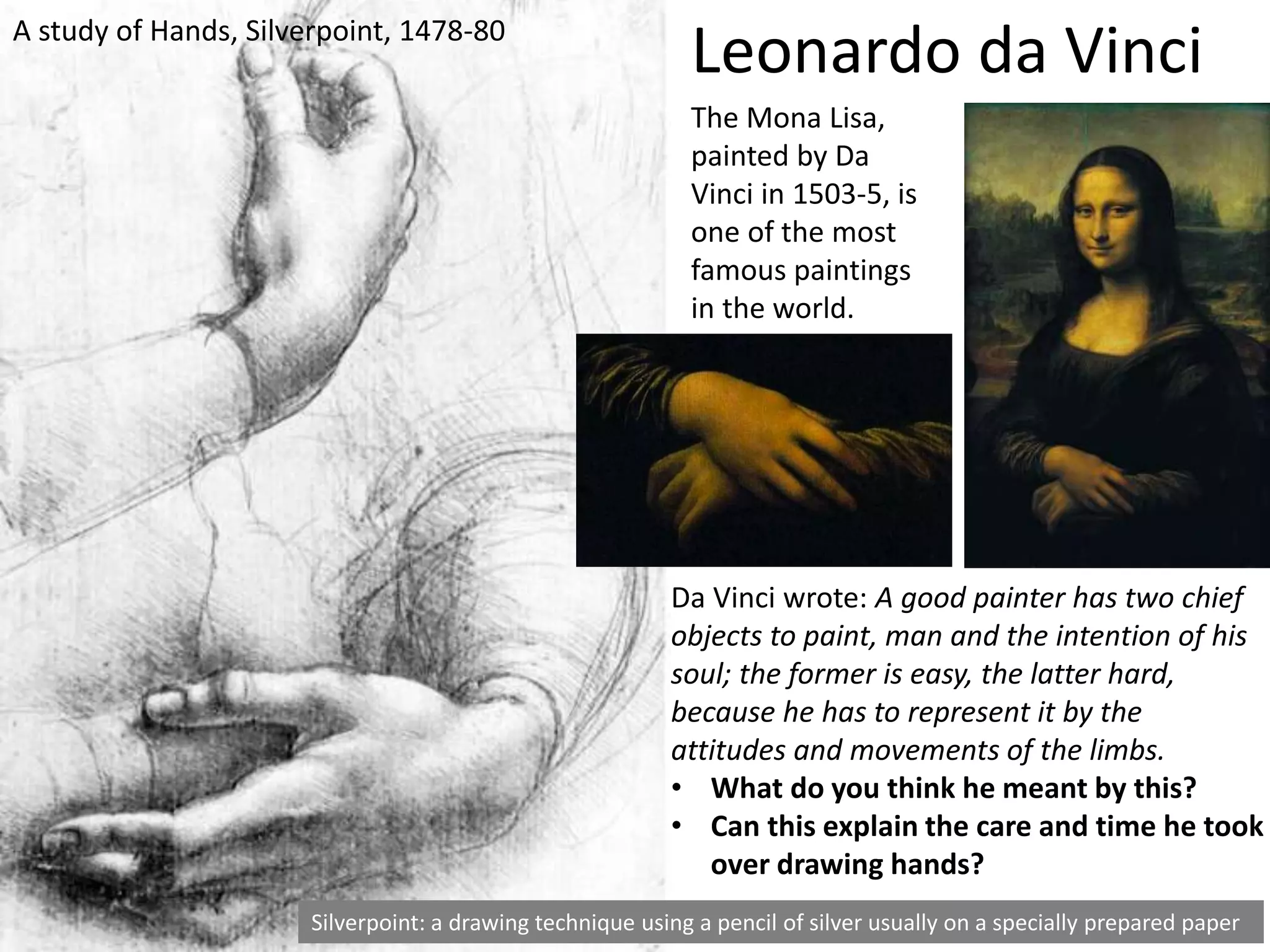 A study of Hands, Silverpoint, 1478-80
Silverpoint: a drawing technique using a pencil of silver usually on a specially prepared paper
Da Vinci wrote: A good painter has two chief
objects to paint, man and the intention of his
soul; the former is easy, the latter hard,
because he has to represent it by the
attitudes and movements of the limbs.
• What do you think he meant by this?
• Can this explain the care and time he took
over drawing hands?
Leonardo da Vinci
The Mona Lisa,
painted by Da
Vinci in 1503-5, is
one of the most
famous paintings
in the world.
 