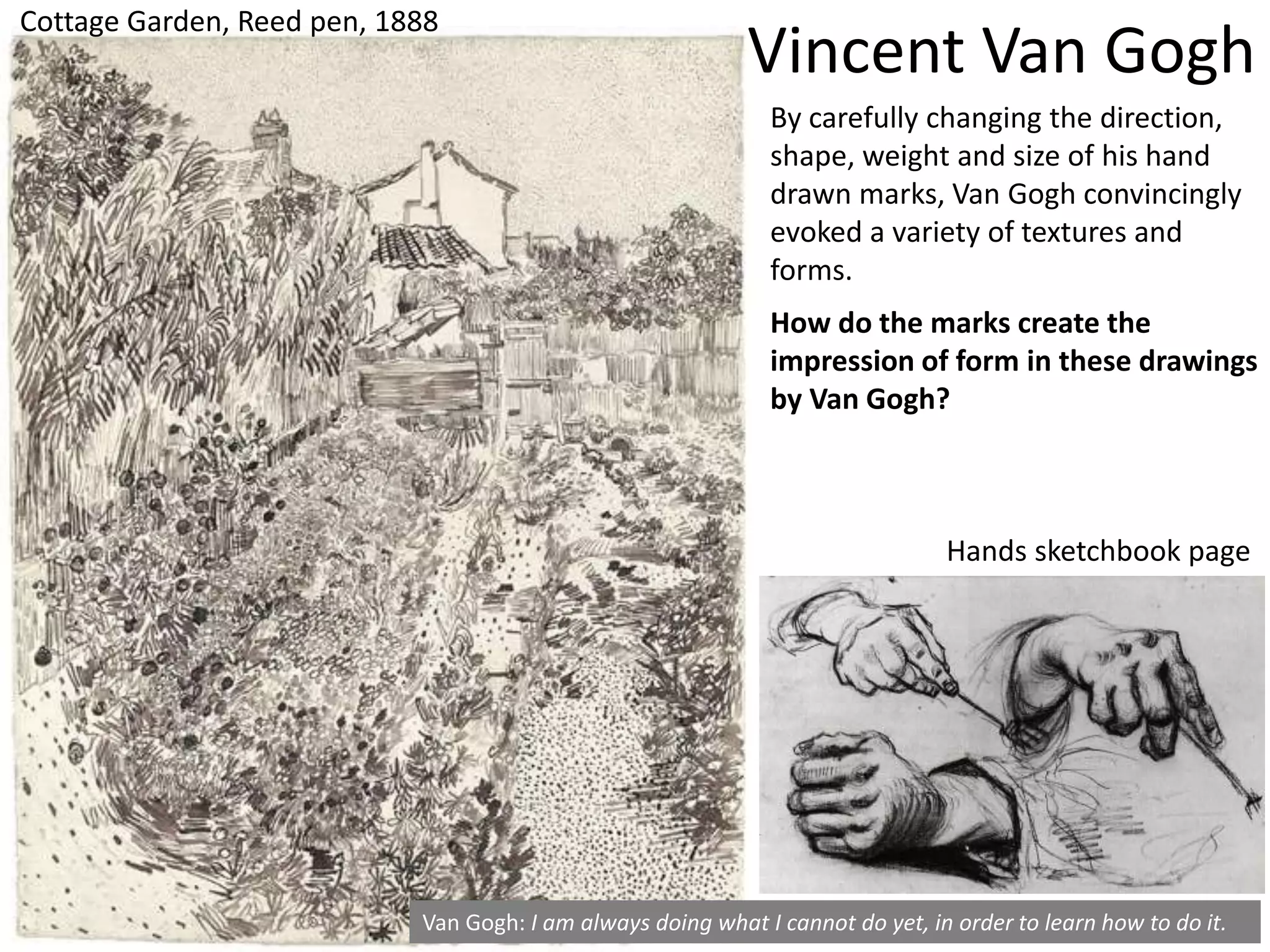 Cottage Garden, Reed pen, 1888
Van Gogh: I am always doing what I cannot do yet, in order to learn how to do it.
How do the marks create the
impression of form in these drawings
by Van Gogh?
Vincent Van Gogh
By carefully changing the direction,
shape, weight and size of his hand
drawn marks, Van Gogh convincingly
evoked a variety of textures and
forms.
Hands sketchbook page
 