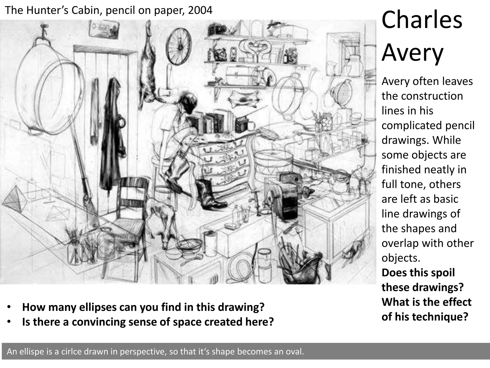 An ellispe is a cirlce drawn in perspective, so that it‘s shape becomes an oval.
• How many ellipses can you find in this drawing?
• Is there a convincing sense of space created here?
Charles
Avery
Avery often leaves
the construction
lines in his
complicated pencil
drawings. While
some objects are
finished neatly in
full tone, others
are left as basic
line drawings of
the shapes and
overlap with other
objects.
Does this spoil
these drawings?
What is the effect
of his technique?
The Hunter’s Cabin, pencil on paper, 2004
 