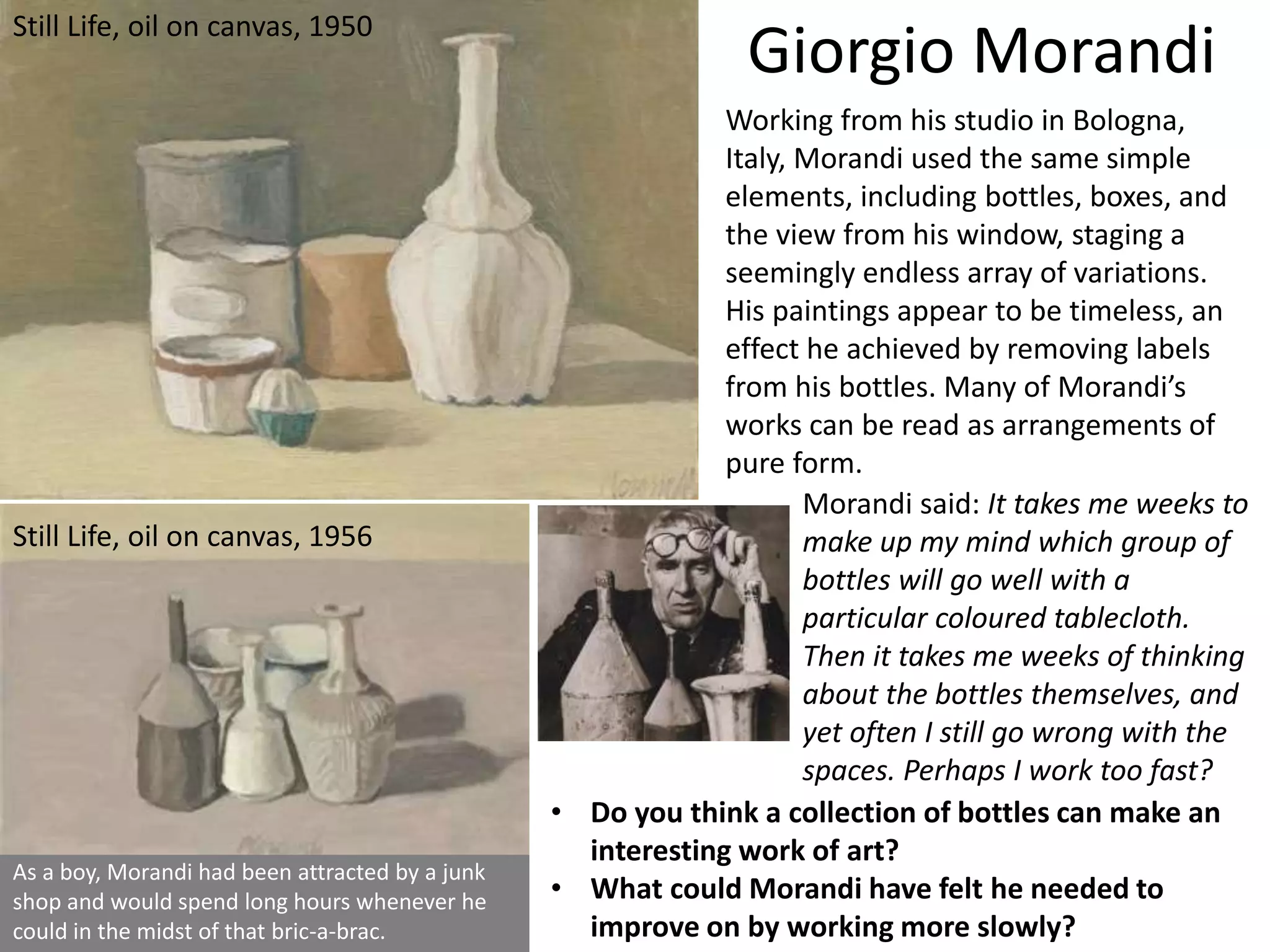 As a boy, Morandi had been attracted by a junk
shop and would spend long hours whenever he
could in the midst of that bric-a-brac.
• Do you think a collection of bottles can make an
interesting work of art?
• What could Morandi have felt he needed to
improve on by working more slowly?
Giorgio Morandi
Working from his studio in Bologna,
Italy, Morandi used the same simple
elements, including bottles, boxes, and
the view from his window, staging a
seemingly endless array of variations.
His paintings appear to be timeless, an
effect he achieved by removing labels
from his bottles. Many of Morandi’s
works can be read as arrangements of
pure form.
Still Life, oil on canvas, 1950
Still Life, oil on canvas, 1956
Morandi said: It takes me weeks to
make up my mind which group of
bottles will go well with a
particular coloured tablecloth.
Then it takes me weeks of thinking
about the bottles themselves, and
yet often I still go wrong with the
spaces. Perhaps I work too fast?
 
