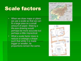 Scale factors
 When we draw maps or plans
we use a scale so that we can
fit a large area on a small
amount of paper. Making a
life-size drawing would
perhaps be more accurate but
perhaps a little impractical.
 What a scale factor does is
reduce or enlarge a shape
such that while it is made
bigger or smaller, its
proportions remain the same.
 