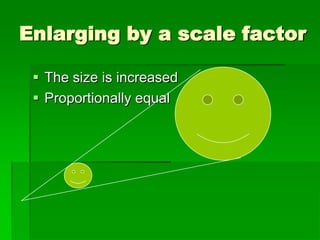 Enlarging by a scale factor
 The size is increased
 Proportionally equal
 