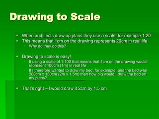 Drawing to Scale
 When architects draw up plans they use a scale, for example 1:20
 This means that 1cm on the drawing represents 20cm in real life
 Why do they do this?
 Drawing to scale is easy!
 If using a scale of 1:100 that means that 1cm on the drawing would
represent 100cm (1m) in real life
 If I therefore wanted to draw my bed, for example, and the bed was
200cm x 150cm (2m x 1.5m) then how big would I draw the bed on
my plans?
 That’s right – I would draw it 2cm by 1.5 cm
 