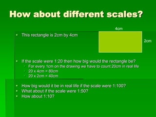 How about different scales?
 This rectangle is 2cm by 4cm
 If the scale were 1:20 then how big would the rectangle be?
 For every 1cm on the drawing we have to count 20cm in real life
 20 x 4cm = 80cm
 20 x 2cm = 40cm
 How big would it be in real life if the scale were 1:100?
 What about if the scale were 1:50?
 How about 1:10?
2cm
4cm
 