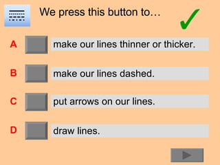 We press this button to… A B C D make our lines thinner or thicker. make our lines dashed. put arrows on our lines. draw lines. 