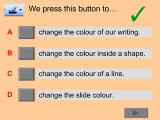 We press this button to… A B C D change the colour of our writing. change the colour inside a shape. change the colour of a line. change the slide colour. 