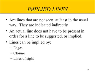 34
IMPLIED LINES
• Are lines that are not seen, at least in the usual
way. They are indicated indirectly.
• An actual line does not have to be present in
order for a line to be suggested, or implied.
• Lines can be implied by:
– Edges
– Closure
– Lines of sight
 