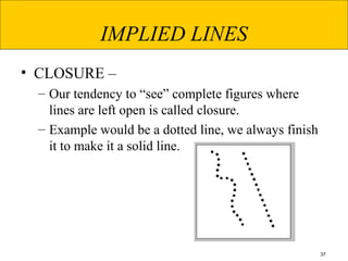 37
IMPLIED LINES
• CLOSURE –
– Our tendency to “see” complete figures where
lines are left open is called closure.
– Example would be a dotted line, we always finish
it to make it a solid line.
 