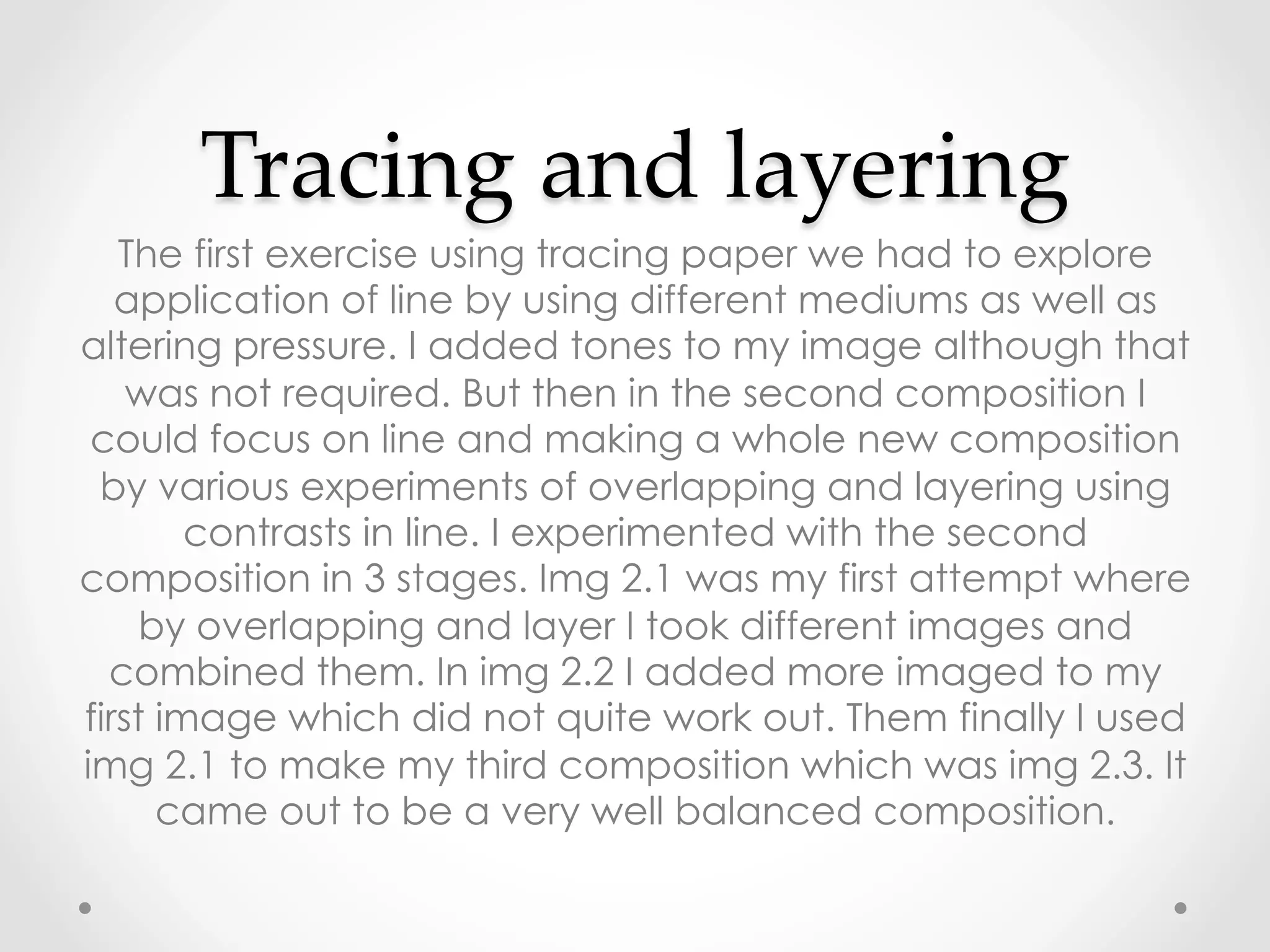 Tracing  and  layering	
The first exercise using tracing paper we had to explore
application of line by using different mediums as well as
altering pressure. I added tones to my image although that
was not required. But then in the second composition I
could focus on line and making a whole new composition
by various experiments of overlapping and layering using
contrasts in line. I experimented with the second
composition in 3 stages. Img 2.1 was my first attempt where
by overlapping and layer I took different images and
combined them. In img 2.2 I added more imaged to my
first image which did not quite work out. Them finally I used
img 2.1 to make my third composition which was img 2.3. It
came out to be a very well balanced composition.
 