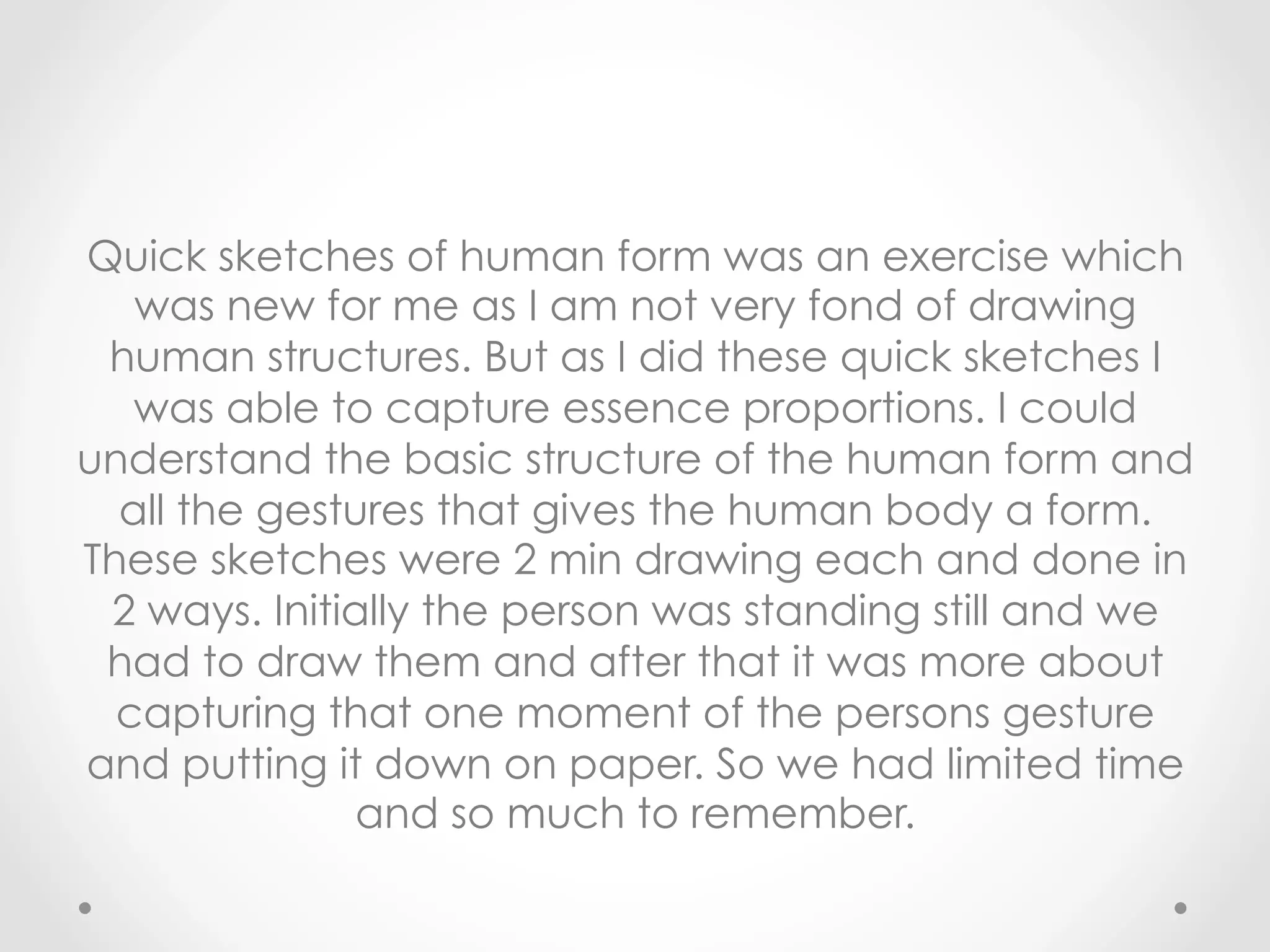 Quick sketches of human form was an exercise which
was new for me as I am not very fond of drawing
human structures. But as I did these quick sketches I
was able to capture essence proportions. I could
understand the basic structure of the human form and
all the gestures that gives the human body a form.
These sketches were 2 min drawing each and done in
2 ways. Initially the person was standing still and we
had to draw them and after that it was more about
capturing that one moment of the persons gesture
and putting it down on paper. So we had limited time
and so much to remember.
 