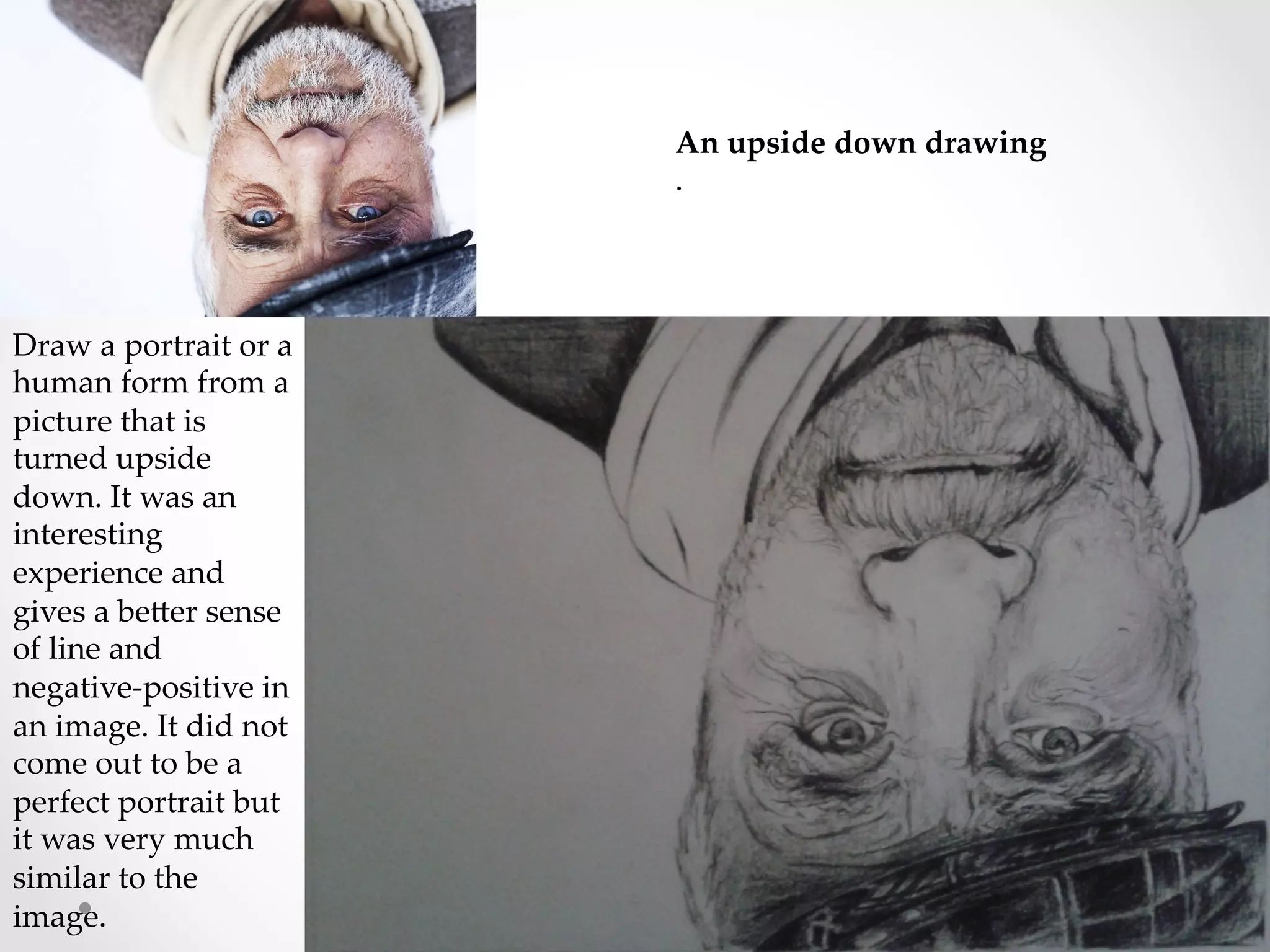 An  upside  down  drawing	
.	
Draw  a  portrait  or  a  
human  form  from  a  
picture  that  is  
turned  upside  
down.  It  was  an  
interesting  
experience  and  
gives  a  beRer  sense  
of  line  and  
negative-­‐‑positive  in  
an  image.  It  did  not  
come  out  to  be  a  
perfect  portrait  but  
it  was  very  much  
similar  to  the  
image.	
 