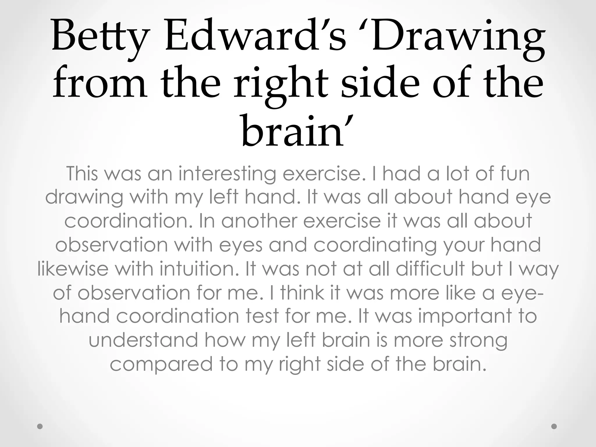 BeRy  Edward’s  ‘Drawing  
from  the  right  side  of  the  
brain’  	
This was an interesting exercise. I had a lot of fun
drawing with my left hand. It was all about hand eye
coordination. In another exercise it was all about
observation with eyes and coordinating your hand
likewise with intuition. It was not at all difficult but I way
of observation for me. I think it was more like a eye-
hand coordination test for me. It was important to
understand how my left brain is more strong
compared to my right side of the brain.
 