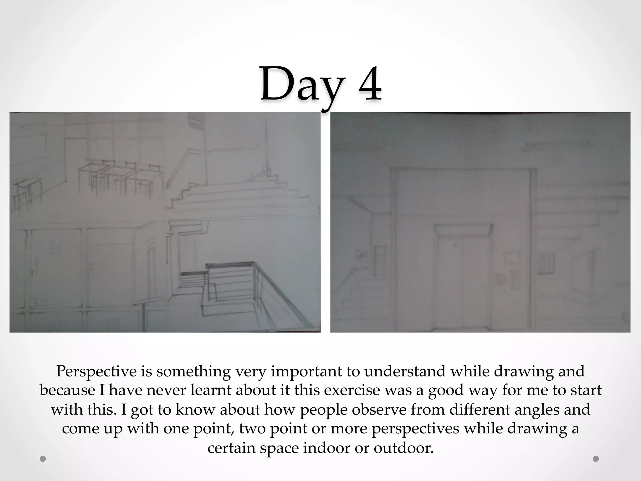 Day  4	
Perspective  is  something  very  important  to  understand  while  drawing  and  
because  I  have  never  learnt  about  it  this  exercise  was  a  good  way  for  me  to  start  
with  this.  I  got  to  know  about  how  people  observe  from  diﬀerent  angles  and  
come  up  with  one  point,  two  point  or  more  perspectives  while  drawing  a  
certain  space  indoor  or  outdoor.	
 