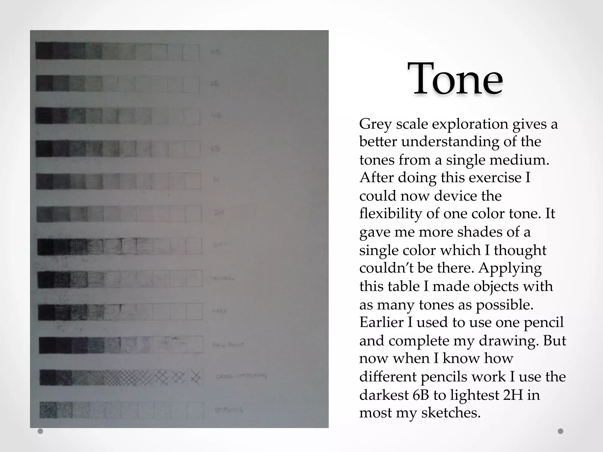 Tone	
Grey  scale  exploration  gives  a  
beRer  understanding  of  the  
tones  from  a  single  medium.  
After  doing  this  exercise  I  
could  now  device  the  
ﬂexibility  of  one  color  tone.  It  
gave  me  more  shades  of  a  
single  color  which  I  thought  
couldn’t  be  there.  Applying  
this  table  I  made  objects  with  
as  many  tones  as  possible.  
Earlier  I  used  to  use  one  pencil  
and  complete  my  drawing.  But  
now  when  I  know  how  
diﬀerent  pencils  work  I  use  the  
darkest  6B  to  lightest  2H  in  
most  my  sketches.	
 