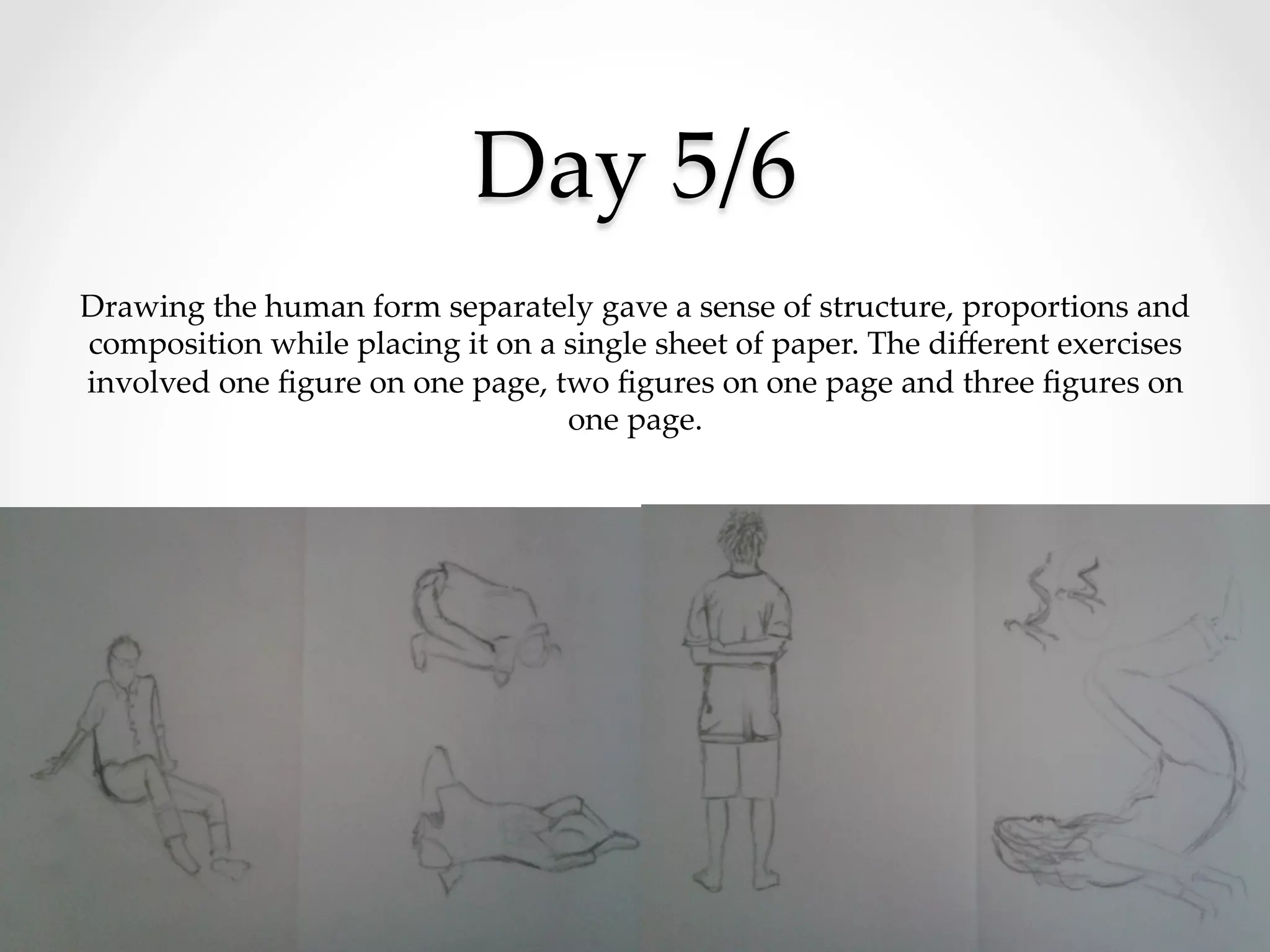 Day  5/6	
Drawing  the  human  form  separately  gave  a  sense  of  structure,  proportions  and  
composition  while  placing  it  on  a  single  sheet  of  paper.  The  diﬀerent  exercises  
involved  one  ﬁgure  on  one  page,  two  ﬁgures  on  one  page  and  three  ﬁgures  on  
one  page.	
 
