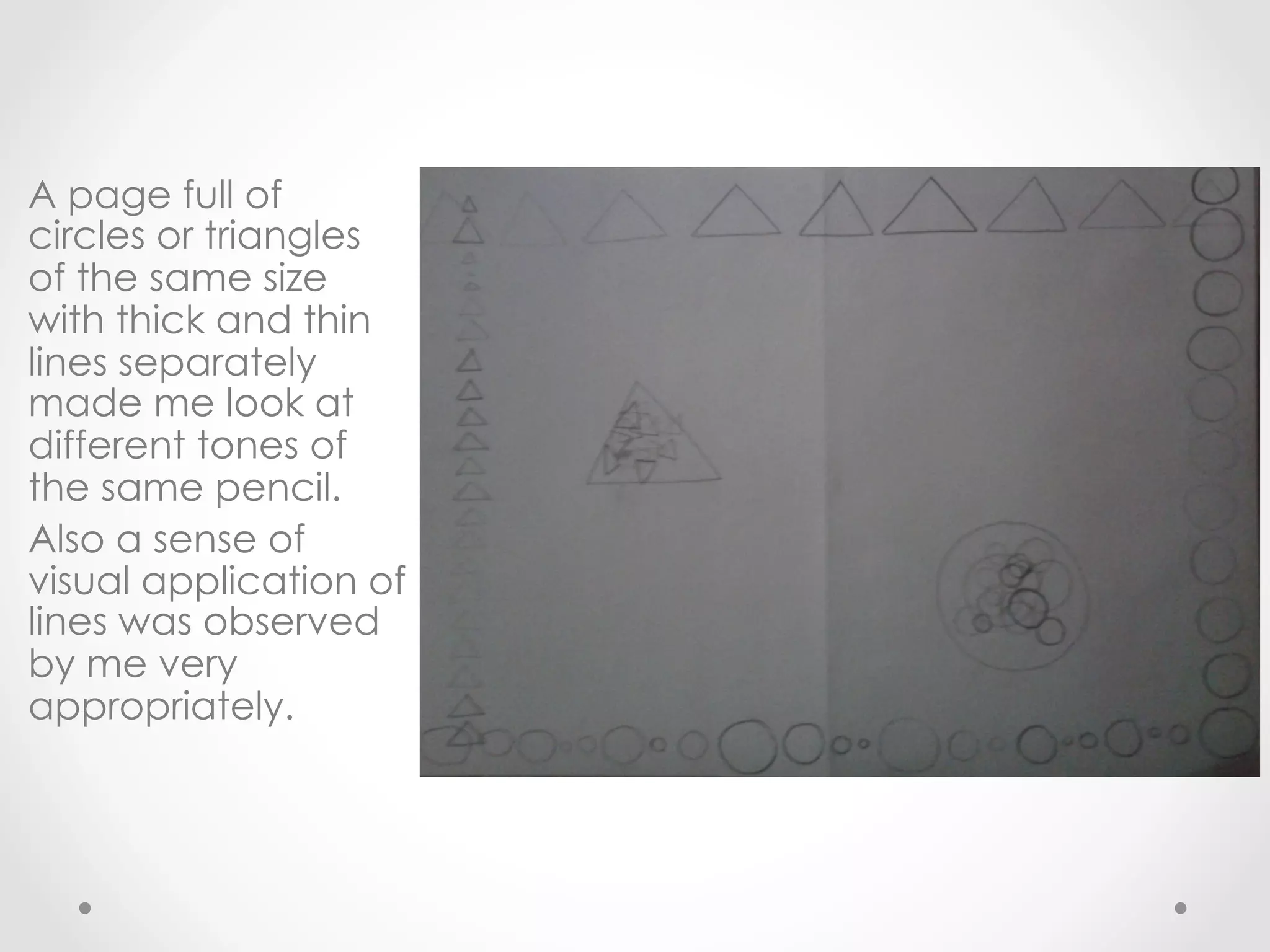 A page full of
circles or triangles
of the same size
with thick and thin
lines separately
made me look at
different tones of
the same pencil.
Also a sense of
visual application of
lines was observed
by me very
appropriately.
 