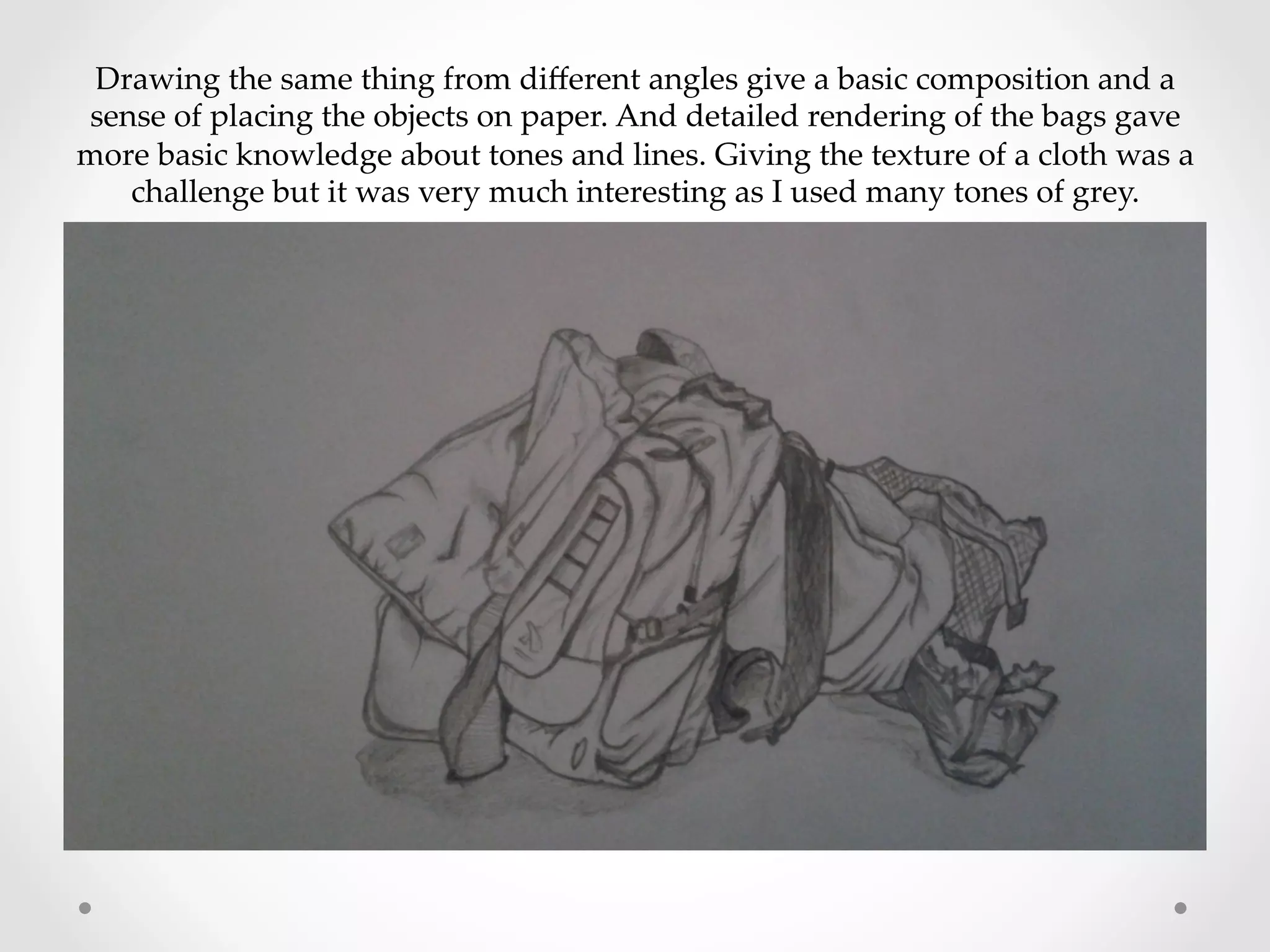 Drawing  the  same  thing  from  diﬀerent  angles  give  a  basic  composition  and  a  
sense  of  placing  the  objects  on  paper.  And  detailed  rendering  of  the  bags  gave  
more  basic  knowledge  about  tones  and  lines.  Giving  the  texture  of  a  cloth  was  a  
challenge  but  it  was  very  much  interesting  as  I  used  many  tones  of  grey.	
 