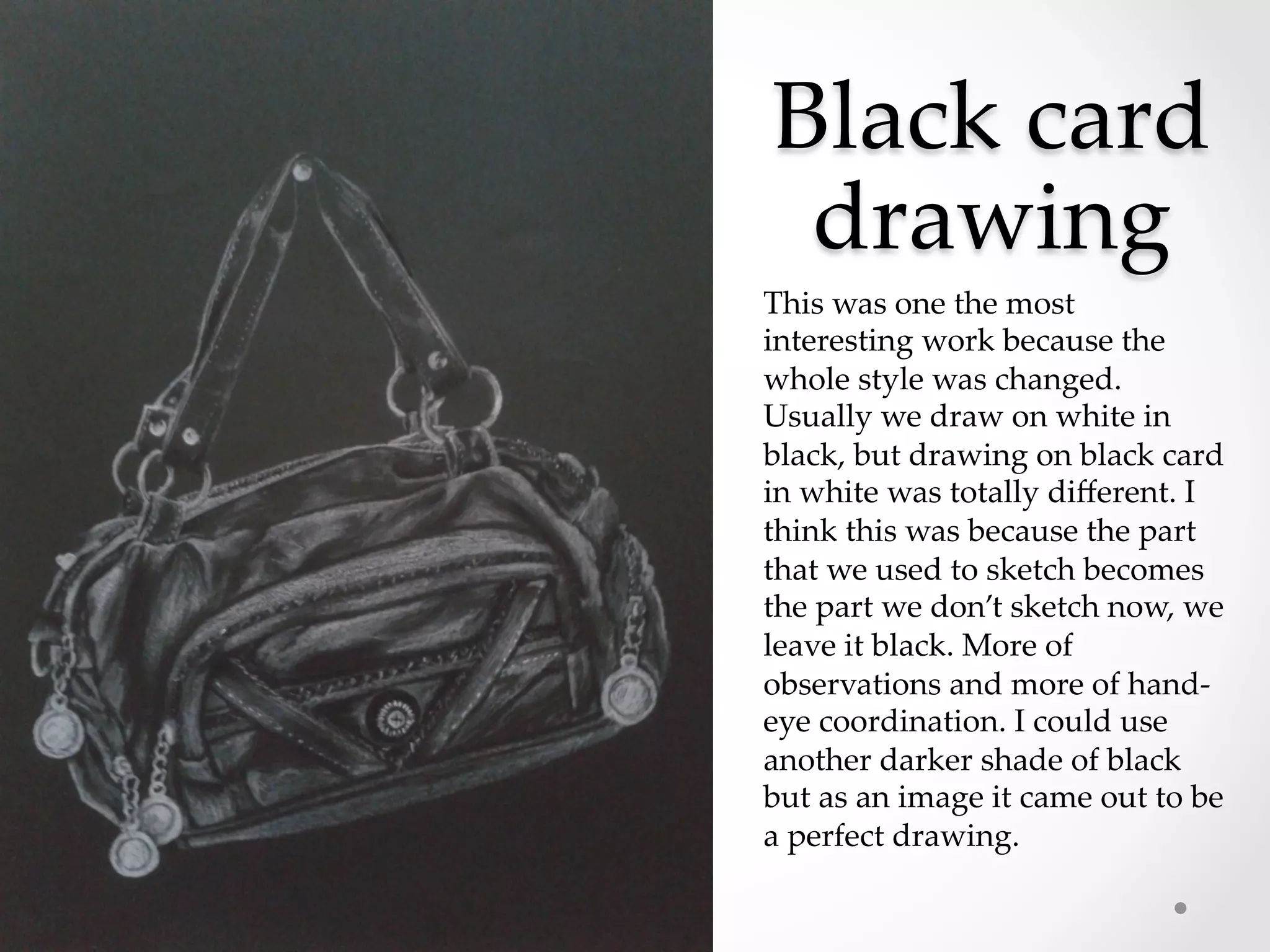 Black  card  
drawing	
This  was  one  the  most  
interesting  work  because  the  
whole  style  was  changed.  
Usually  we  draw  on  white  in  
black,  but  drawing  on  black  card  
in  white  was  totally  diﬀerent.  I  
think  this  was  because  the  part  
that  we  used  to  sketch  becomes  
the  part  we  don’t  sketch  now,  we  
leave  it  black.  More  of  
observations  and  more  of  hand-­‐‑
eye  coordination.  I  could  use  
another  darker  shade  of  black  
but  as  an  image  it  came  out  to  be  
a  perfect  drawing.	
 