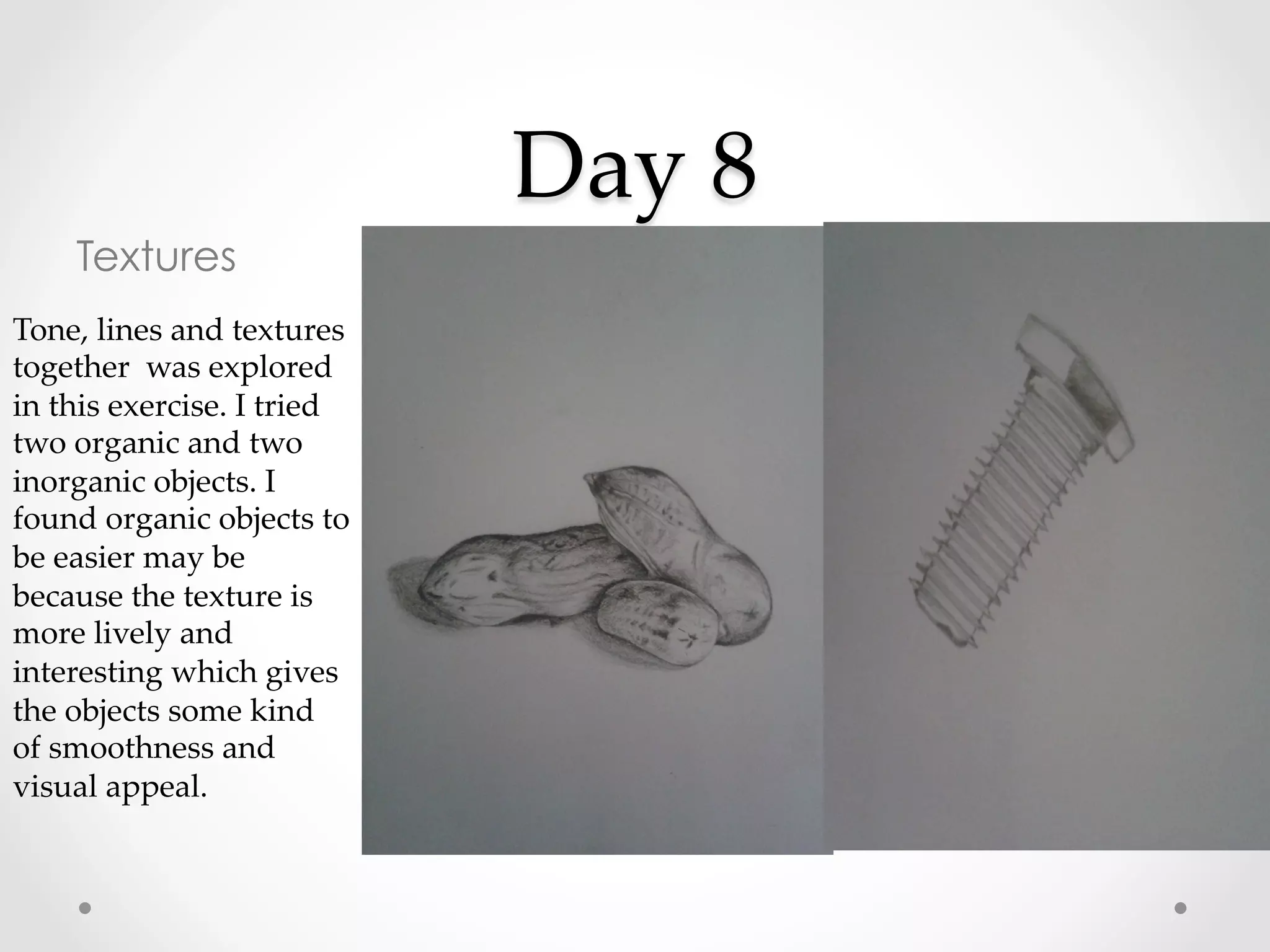 Day  8	
Textures
Tone,  lines  and  textures  
together    was  explored  
in  this  exercise.  I  tried  
two  organic  and  two  
inorganic  objects.  I  
found  organic  objects  to  
be  easier  may  be  
because  the  texture  is  
more  lively  and  
interesting  which  gives  
the  objects  some  kind  
of  smoothness  and  
visual  appeal.	
 