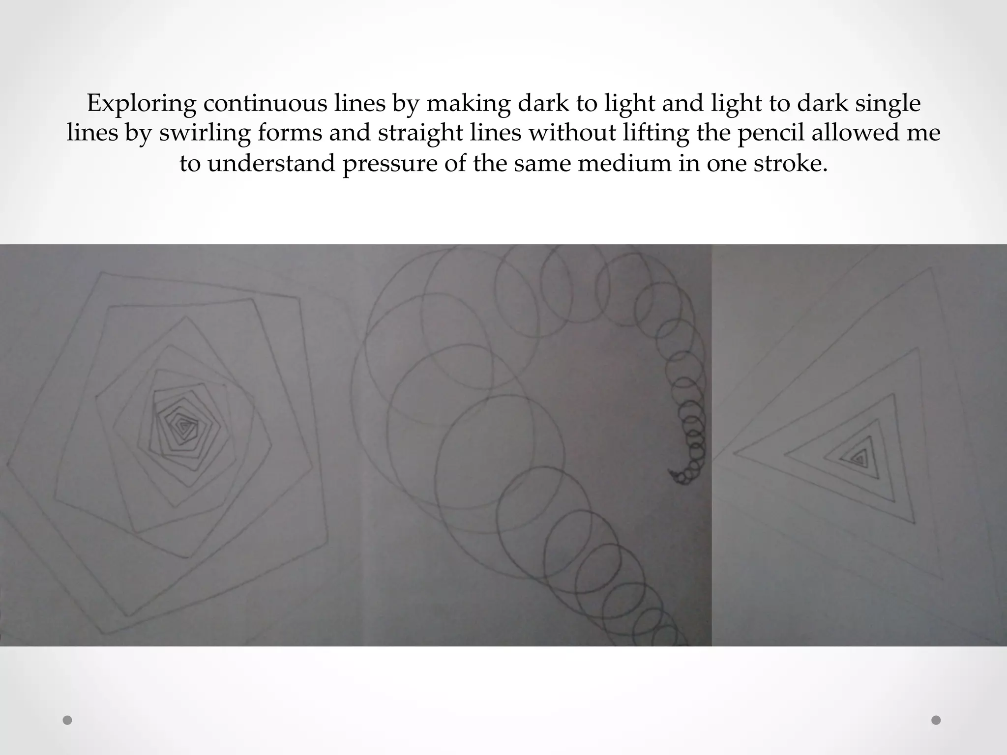 Exploring  continuous  lines  by  making  dark  to  light  and  light  to  dark  single  
lines  by  swirling  forms  and  straight  lines  without  lifting  the  pencil  allowed  me  
to  understand  pressure  of  the  same  medium  in  one  stroke.	
 