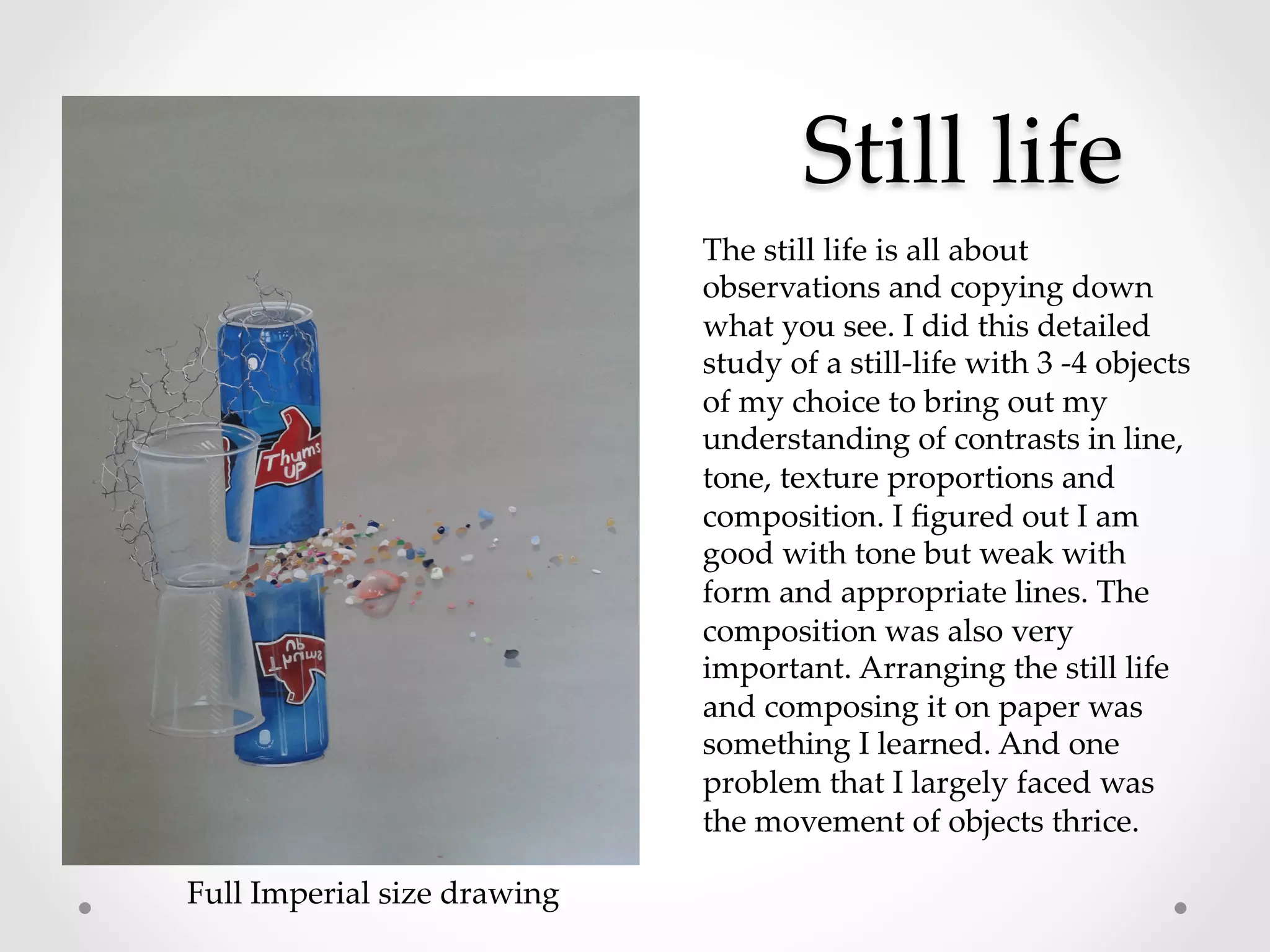 Still  life	
The  still  life  is  all  about  
observations  and  copying  down  
what  you  see.  I  did  this  detailed  
study  of  a  still-­‐‑life  with  3  -­‐‑4  objects  
of  my  choice  to  bring  out  my  
understanding  of  contrasts  in  line,  
tone,  texture  proportions  and  
composition.  I  ﬁgured  out  I  am  
good  with  tone  but  weak  with  
form  and  appropriate  lines.  The  
composition  was  also  very  
important.  Arranging  the  still  life  
and  composing  it  on  paper  was  
something  I  learned.  And  one  
problem  that  I  largely  faced  was  
the  movement  of  objects  thrice.	
Full  Imperial  size  drawing	
	
 