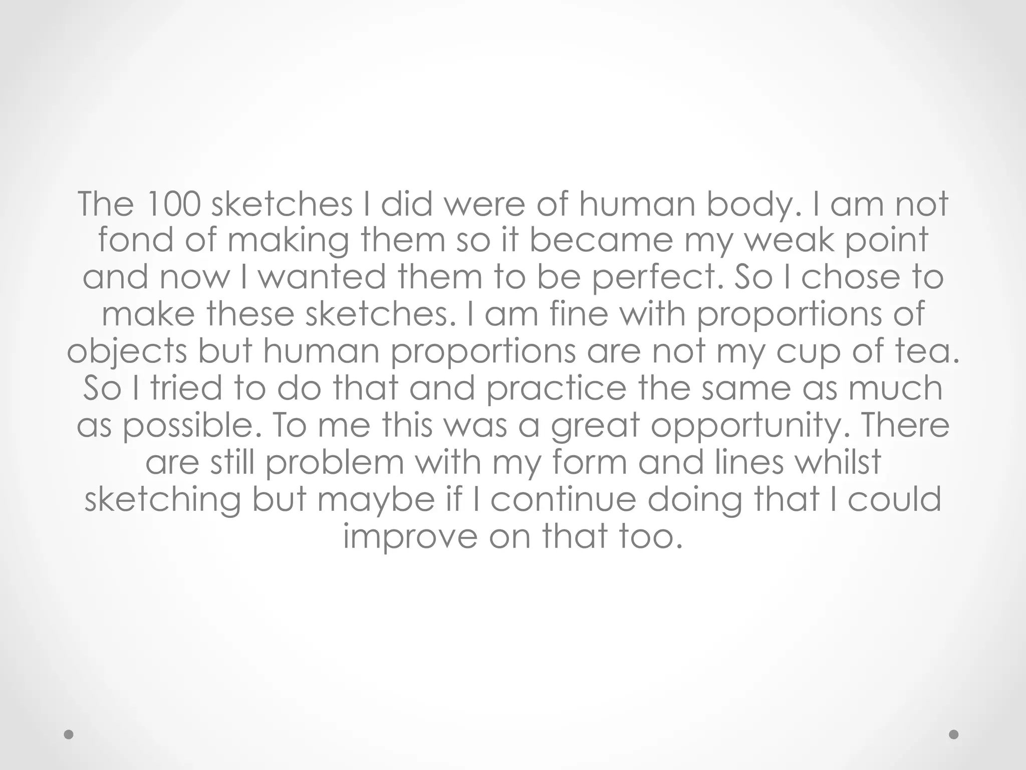 The 100 sketches I did were of human body. I am not
fond of making them so it became my weak point
and now I wanted them to be perfect. So I chose to
make these sketches. I am fine with proportions of
objects but human proportions are not my cup of tea.
So I tried to do that and practice the same as much
as possible. To me this was a great opportunity. There
are still problem with my form and lines whilst
sketching but maybe if I continue doing that I could
improve on that too.
 