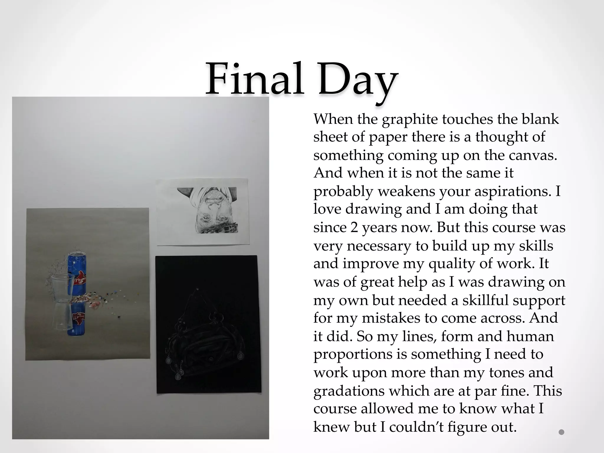 Final  Day	
When  the  graphite  touches  the  blank  
sheet  of  paper  there  is  a  thought  of  
something  coming  up  on  the  canvas.  
And  when  it  is  not  the  same  it  
probably  weakens  your  aspirations.  I  
love  drawing  and  I  am  doing  that  
since  2  years  now.  But  this  course  was  
very  necessary  to  build  up  my  skills  
and  improve  my  quality  of  work.  It  
was  of  great  help  as  I  was  drawing  on  
my  own  but  needed  a  skillful  support  
for  my  mistakes  to  come  across.  And  
it  did.  So  my  lines,  form  and  human  
proportions  is  something  I  need  to  
work  upon  more  than  my  tones  and  
gradations  which  are  at  par  ﬁne.  This  
course  allowed  me  to  know  what  I  
knew  but  I  couldn’t  ﬁgure  out.	
 