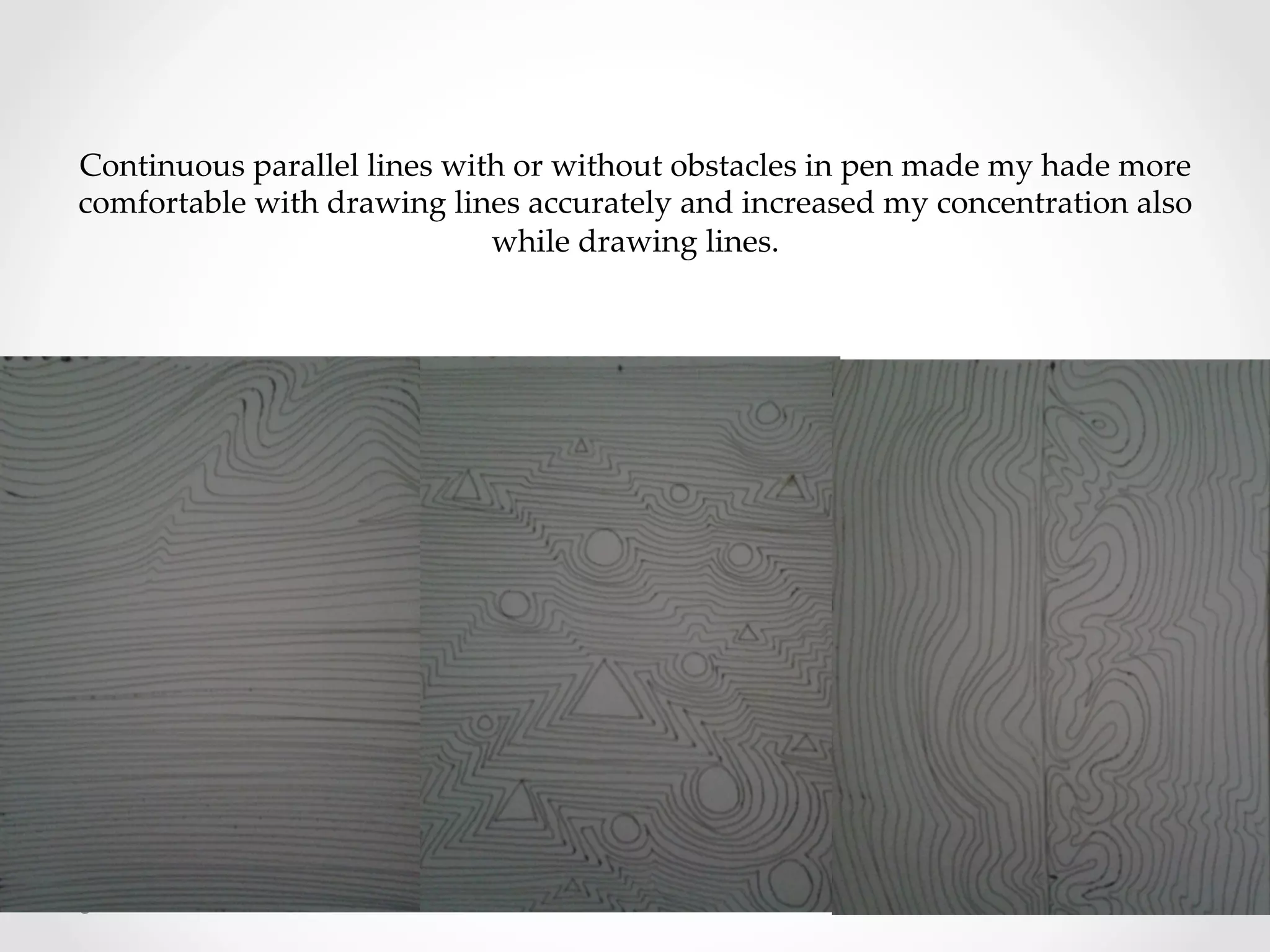 Continuous  parallel  lines  with  or  without  obstacles  in  pen  made  my  hade  more  	
comfortable  with  drawing  lines  accurately  and  increased  my  concentration  also  
while  drawing  lines.	
 