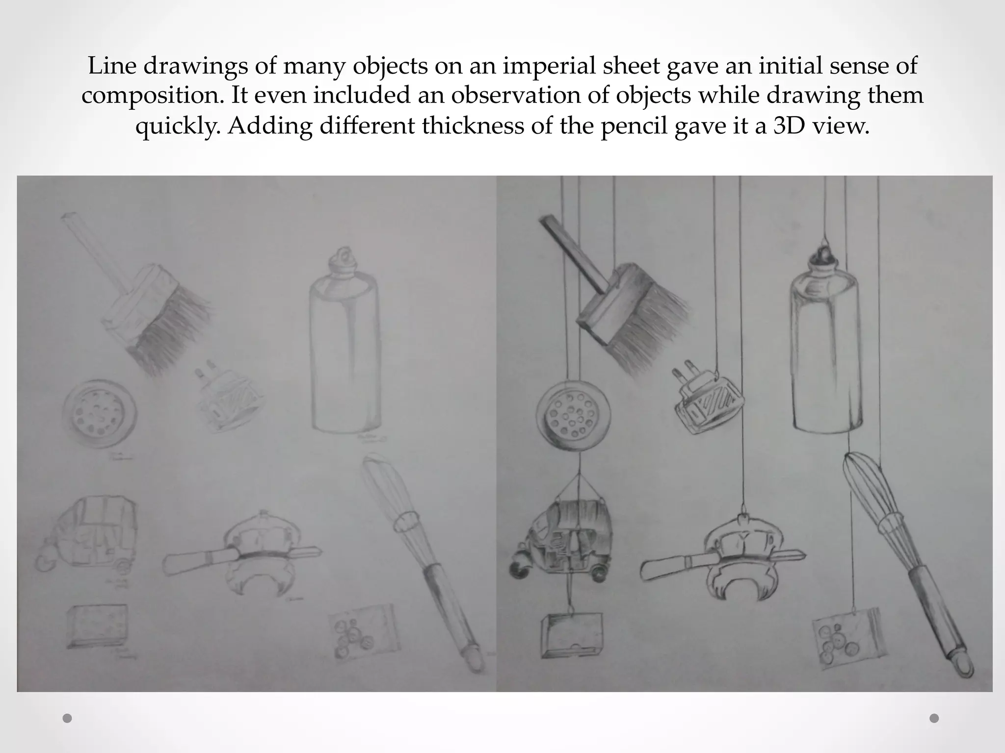 Line  drawings  of  many  objects  on  an  imperial  sheet  gave  an  initial  sense  of  
composition.  It  even  included  an  observation  of  objects  while  drawing  them  
quickly.  Adding  diﬀerent  thickness  of  the  pencil  gave  it  a  3D  view.	
 
