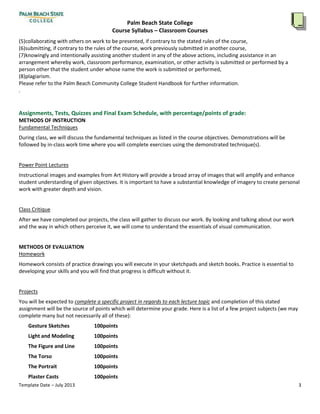 Palm Beach State College
Course Syllabus – Classroom Courses
Template Date – July 2013 3
GESTURE SKETCH
humanfigure, anatomy
charcoal
THE FIGUREAND LIGHT
value,chiaroscuro,anatomy,foreshortening
PORTRAIT BASICS
Facial Features,Proportion,Expression,Hands
EXTENDED POSE
Integration:Figure,Space,Fabric,Hands,Proportion,Layout,Foreshortening,Fabric,Light
Academic Dishonesty Policy and Penalty for Violation:
Academicdishonestywill notbe tolerated.Anystudentwhocommitsacademicdishonestywill receiveagrade of zero
for the assignmentortest.A secondinstance of cheatingwill culminate inastudentbeinggivenanFor failure forthe
class.Instructors may alsopursue disciplinaryactioninaccordance withthe StudentHandbook.Academicdishonesty
includesthe followingactions,aswell asothersimilarconductaimedatmakingfalse representationwithrespecttothe
student’sacademicperformance:
(1)cheatingonan exam,
(2)collaboratingwithothersonworkto be presented,if contrarytothe statedrulesof the course,
(3)submitting,if contrarytothe rulesof the course,workpreviouslysubmittedinanothercourse,
knowinglyandintentionally assistinganotherstudentinanyof the above actions,includingassistance inan
arrangementwherebywork,classroomperformance,examination,orotheractivityissubmittedorperformedbya
personotherthanthe studentunderwhose name the workissubmittedorperformed
Academicdishonestyincludesthe followingactions,aswell asothersimilarconductaimedatmakingfalse
representationwithrespecttothe student’sacademicperformance:
(4)cheatingonan exam,
(5)collaboratingwithothersonwork to be presented,if contrarytothe statedrulesof the course,
(6)submitting,if contrarytothe rulesof the course,workpreviouslysubmittedinanothercourse,
(7)knowinglyandintentionallyassistinganotherstudentinanyof the above actions,includingassistance inan
arrangementwherebywork,classroomperformance,examination,orotheractivityissubmittedorperformedbya
personotherthat the studentunderwhose name the workissubmittedorperformed,
(8)plagiarism.
Please refertothe Palm BeachCommunityCollege StudentHandbookforfurtherinformation.
.
Assignments, Tests, Quizzes and Final Exam Schedule, with percentage/points of grade:
METHODS OF INSTRUCTION
Fundamental Techniques
Duringclass,we will discussthe fundamental techniquesaslistedinthe course objectives. Demonstrationswill be
followedbyin-classworktime whereyouwill completeexercisesusingthe demonstratedtechnique(s).
PowerPointLectures
 