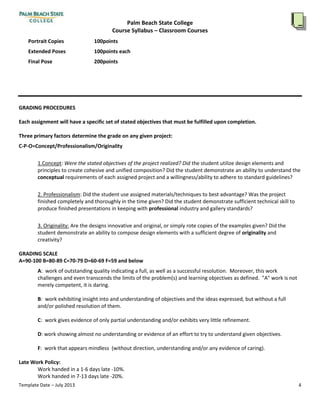 Palm Beach State College
Course Syllabus – Classroom Courses
Template Date – July 2013 4
Instructional imagesandexamplesfromArtHistorywill provide abroadarray of imagesthat will amplifyand enhance
studentunderstandingof givenobjectives.Itisimportanttohave a substantial knowledge of imagerytocreate personal
workwithgreaterdepthand vision.
ClassCritique
Afterwe have completedourprojects,the classwill gathertodiscussourwork.Bylookingandtalkingaboutourwork
and the wayin whichothersperceive it,we will come tounderstandthe essentialsof visual communication.
METHODS OF EVALUATION
Projects
You will be expectedto completea specific projectin regardsto each lecture topic and completionof thisstated
assignmentwillbe the source of pointswhichwill determine yourgrade.Here isalistof a few projectsubjects(wemay
complete manybutnotnecessarilyall of these):
GRADING PROCEDURES
Each assignmentwill have a specificsetof stated objectivesthat must be fulfilleduponcompletion.
Three primary factors determine the grade on any givenproject:
C-P-O=Concept/Professionalism/Originality
1.Concept:Were the stated objectivesof the projectrealized?Did the studentutilizedesignelementsand
principlestocreate cohesiveandunifiedcomposition?Didthe student demonstrate anabilitytounderstandthe
conceptual requirementsof eachassignedprojectanda willingness/abilitytoadhere tostandard guidelines?
2. Professionalism:Didthe studentuse assignedmaterials/techniquestobestadvantage?Wasthe project
finishedcompletelyandthoroughlyinthe time given?Didthe student demonstrate sufficienttechnical skillto
produce finishedpresentationsinkeepingwith professional industryandgallerystandards?
3. Originality:Are the designsinnovativeandoriginal,orsimplyrote copiesof the examplesgiven?Didthe
studentdemonstrate anabilitytocompose designelementswithasufficientdegreeof originalityand
creativity?
GRADING SCALE
A=90-100 B=80-89 C=70-79 D=60-69 F=59 and below
A: work of outstandingqualityindicatingafull,aswell asasuccessful resolution. Moreover,thiswork
challengesandeventranscendsthe limitsof the problem(s) andlearningobjectivesasdefined. "A"workisnot
merelycompetent,itisdaring.
B: workexhibitinginsightintoandunderstandingof objectivesandthe ideasexpressed,butwithoutafull
and/orpolishedresolutionof them.
C: work givesevidence of onlypartial understandingand/orexhibitsverylittlerefinement.
D: work showingalmostnounderstandingorevidenceof anefforttotry to understandgivenobjectives.
 