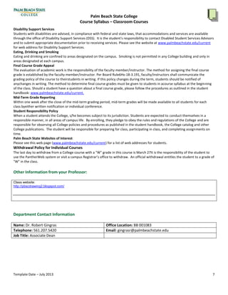 Palm Beach State College
Course Syllabus – Classroom Courses
Template Date – July 2013 7
Each student will,to the satisfaction of the professor,demonstrate a fundamental understandingof basic computer operations
through various professor-determined exercises and/or assignments.
Disability Support Services
Students with disabilities areadvised,in compliancewith federal and state laws,that accommodations and services areavailable
through the officeof Disability SupportServices (DSS). It is the student's responsibility to contact Disabled Student Services Advisors
and to submitappropriatedocumentation prior to receivingservices. Pleasesee the website at www.palmbeachstate.edu/current
for web address for Disability SupportServices.
Eating, Drinking and Smoking
Eating and drinkingareconfined to areas designated on the campus. Smoking is not permitted in any College building and only in
areas designated at each campus.
Final Course Grade Appeal
The evaluation of academic work is the responsibility of the faculty member/instructor. The method for assigningthefinal course
grade is established by the faculty member/instructor. Per Board Rule 6Hx-18-3.191, faculty/instructorsshall communicatethe
gradingpolicy of the courseto their students in writing.If this policy changes duringthe term, students should be notified of any
changes in writing. The method to determine final coursegrades mustbe given to students in a coursesyllabusatthe beginningof
the class.Should a student have a question about a final coursegrade,pleasefollowthe procedures as outlined in the student
handbook: www.palmbeachstate.edu/current.
Mid-Term Grade Reporting
Within one week after the closeof the mid-term gradingperiod,mid-term grades will be made availableto all students for each
class by either written notification or individual conference.
Student Responsibility Policy
When a student attends the College, s/he becomes subjectto its jurisdiction.Students are expected to conduct themselves in a
responsiblemanner,in all areas of campus life. By enrolling,they pledge to obey the rules and regulations of the College and are
responsiblefor observingall Collegepoliciesand procedures as published in the student handbook, the College catalogand other
College publications. Thestudent will be responsiblefor preparingfor class,participatingin class,and completingassignments on
time.
Palm Beach State Websites of Interest
Pleasesee this web page (www.palmbeachstate.edu/current) for a listof web addresses for students.
Withdrawal Policy for Individual Courses
The lastday to withdraw from a College coursewith a "W" grade in this courseis It is the responsibility of the student to use
the PantherWeb system or visita campus Registrar’s officeto withdraw. An official withdrawal entitles the student to a grade of
"W" in the class.
Other Information from yourProfessor:
Class website:
http://pbscdrawing2.blogspot.com/
Department Contact Information
Name: Dr. RobertGingras Office Location: BB 001083
Telephone:561.207.5420 Email: gingrasr@palmbeachstate.edu
Job Title:Associate Dean
 