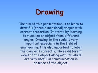 Drawing
The aim of this presentation is to learn to
 draw 3D (three dimensional) shapes with
 correct proportion. It starts by learning
   to visualize an object from different
    angles. Drawing to the scale is very
    important especially in the field of
 engineering. It is also important to label
 the diagrams correctly. These different
 views of the object along with its labels
    are very useful in communication in
           absence of the object.
 