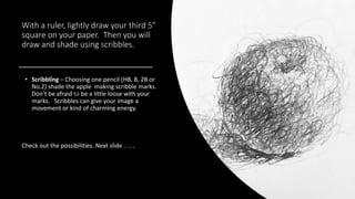 With a ruler, lightly draw your third 5”
square on your paper. Then you will
draw and shade using scribbles.
• Scribbling – Choosing one pencil (HB, B, 2B or
No.2) shade the apple making scribble marks.
Don’t be afraid to be a little loose with your
marks. Scribbles can give your image a
movement or kind of charming energy.
Check out the possibilities. Next slide . . . .
 