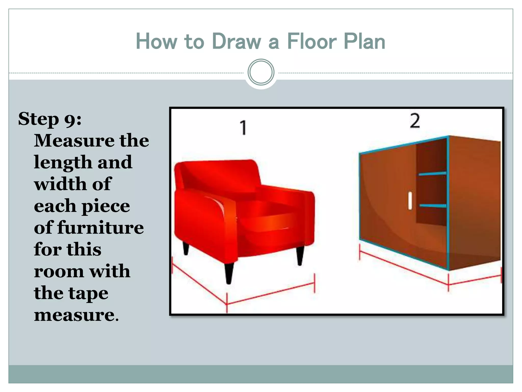How to Draw a Floor Plan 
Step 9: 
Measure the 
length and 
width of 
each piece 
of furniture 
for this 
room with 
the tape 
measure. 
 