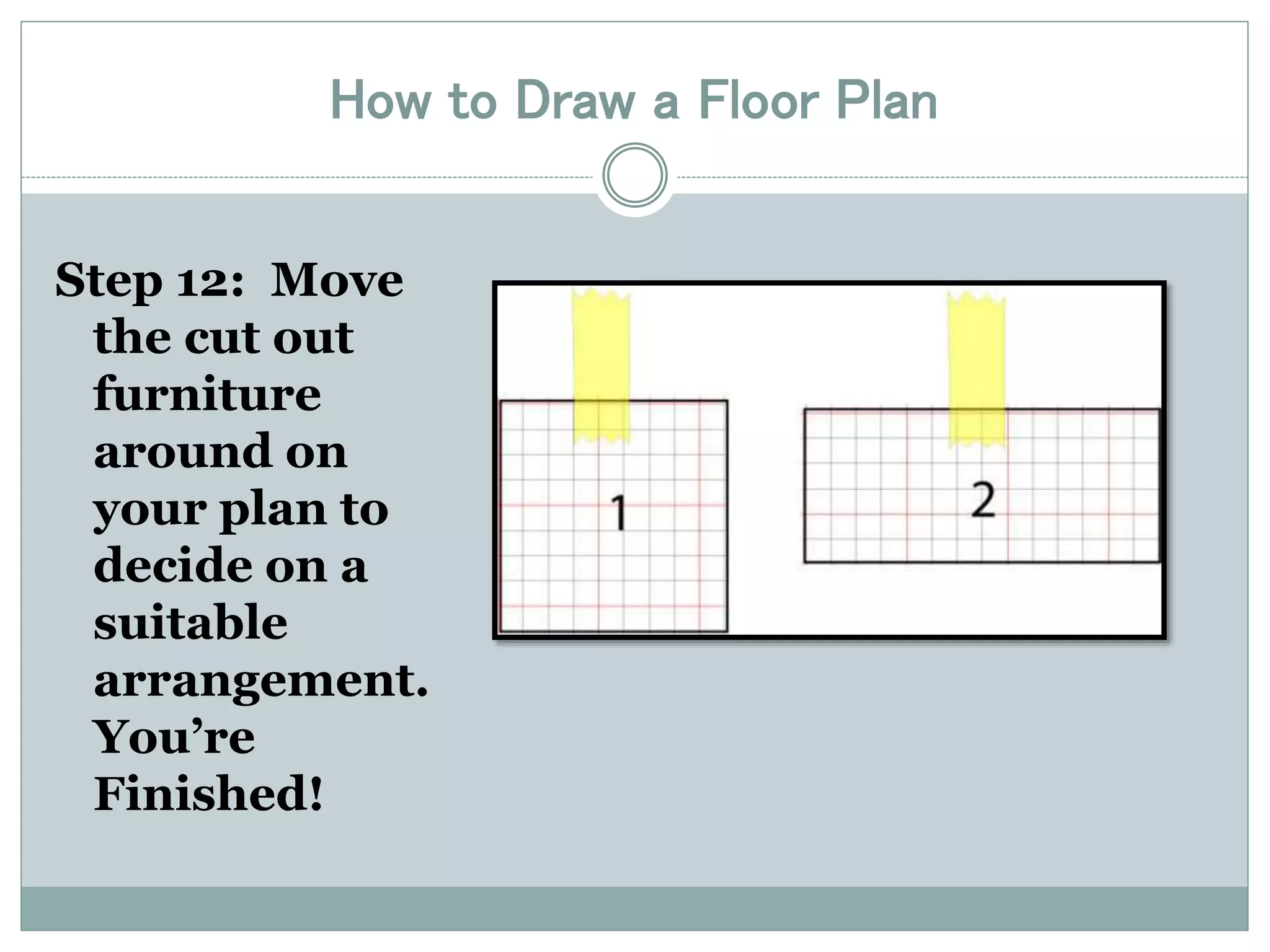 How to Draw a Floor Plan 
Step 12: Move 
the cut out 
furniture 
around on 
your plan to 
decide on a 
suitable 
arrangement. 
You’re 
Finished! 
 