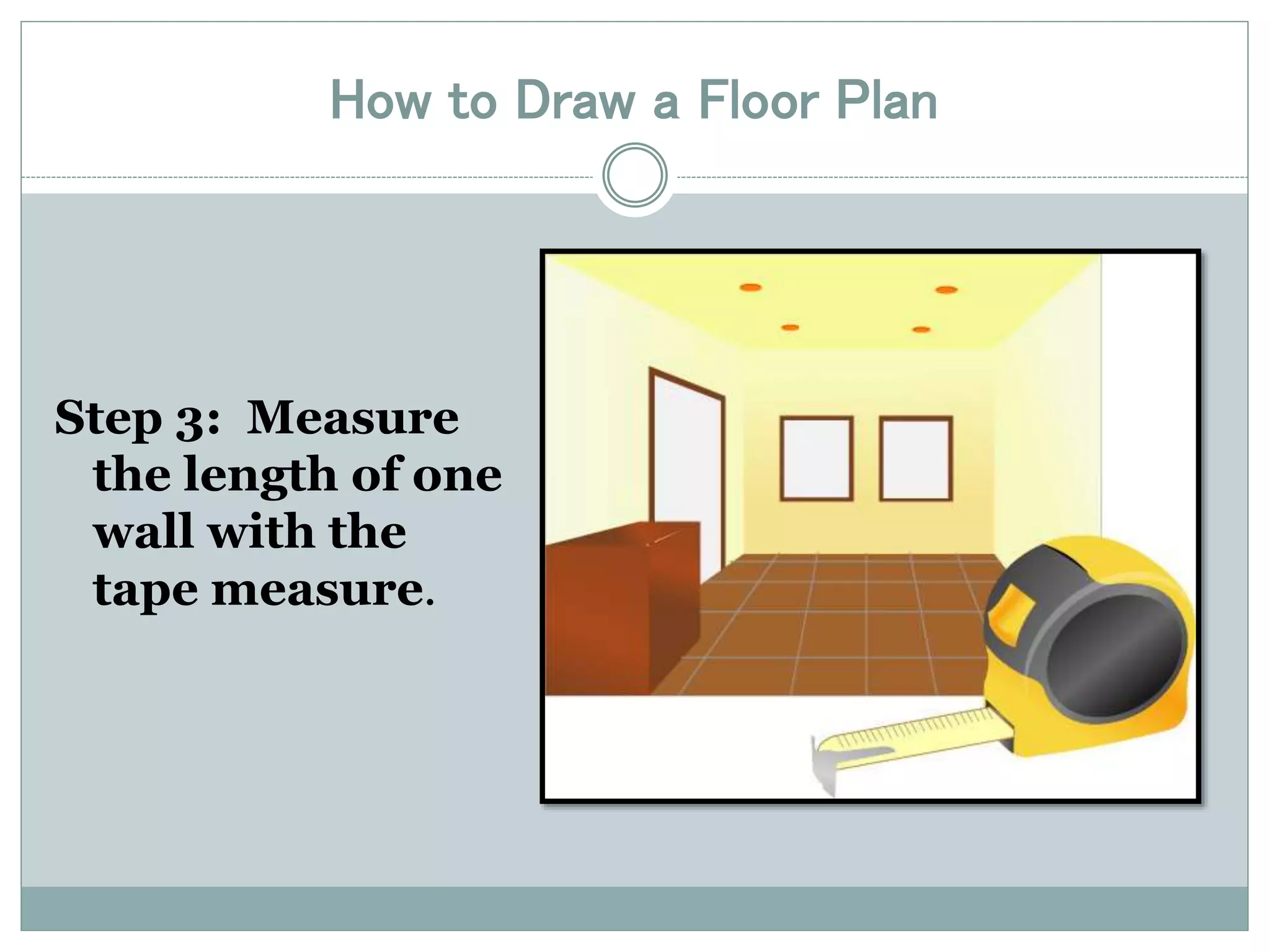 How to Draw a Floor Plan 
Step 3: Measure 
the length of one 
wall with the 
tape measure. 
 