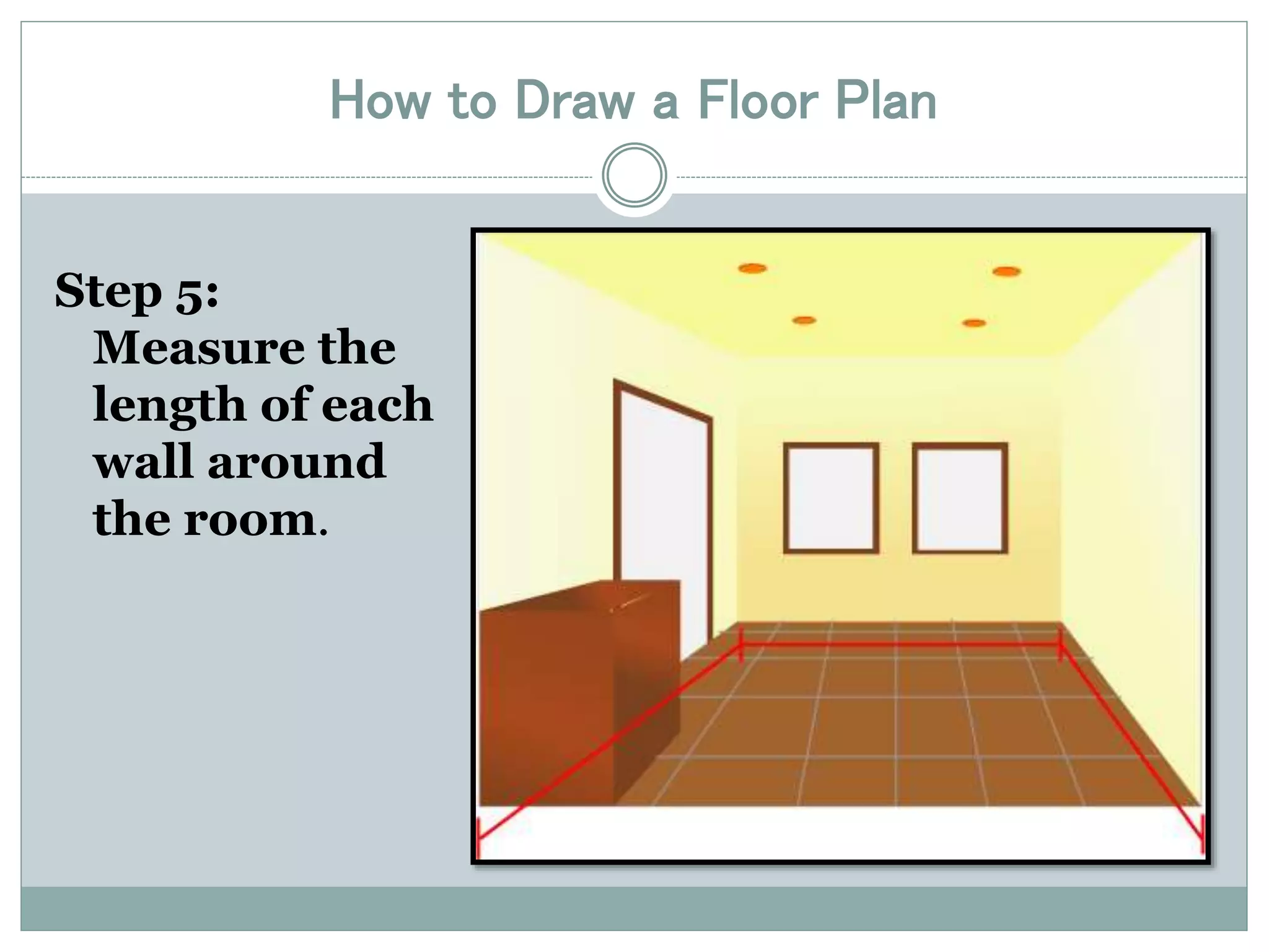 How to Draw a Floor Plan 
Step 5: 
Measure the 
length of each 
wall around 
the room. 
 