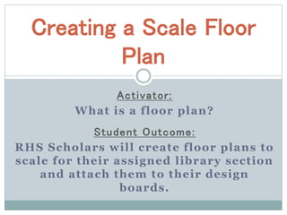 Creating a Scale Floor 
Plan 
Act ivator : 
What is a floor plan? 
Student Outcome: 
RHS Scholars wil l create floor plans to 
scale for their assigned library section 
and attach them to their design 
boards. 
 
