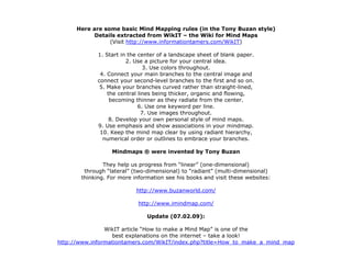 Here are some basic Mind Mapping rules (in the Tony Buzan style)
            Details extracted from WikIT – the Wiki for Mind Maps
                 (Visit http://www.informationtamers.com/WikIT)

             1. Start in the center of a landscape sheet of blank paper.
                        2. Use a picture for your central idea.
                               3. Use colors throughout.
              4. Connect your main branches to the central image and
             connect your second-level branches to the first and so on.
              5. Make your branches curved rather than straight-lined,
                 the central lines being thicker, organic and flowing,
                  becoming thinner as they radiate from the center.
                             6. Use one keyword per line.
                               7. Use images throughout.
                  8. Develop your own personal style of mind maps.
             9. Use emphasis and show associations in your mindmap.
              10. Keep the mind map clear by using radiant hierarchy,
               numerical order or outlines to embrace your branches.

                  Mindmaps ® were invented by Tony Buzan

               They help us progress from “linear” (one-dimensional)
        through “lateral” (two-dimensional) to “radiant” (multi-dimensional)
       thinking. For more information see his books and visit these websites:

                           http://www.buzanworld.com/

                            http://www.imindmap.com/

                               Update (07.02.09):

                WikIT article “How to make a Mind Map” is one of the
                  best explanations on the internet – take a look!
http://www.informationtamers.com/WikIT/index.php?title=How_to_make_a_mind_map
 