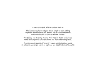 I start to consider what a Curious Brain is.

      The easiest way to investigate this is simply to start adding
     keywords and branching out without too much contemplation
            or the mind starts to think in a linear fashion.

   The beauty and diversity of using Mind Maps is that it encourages
   radial thinking which uncovers wider and more interesting ideas.

     From the starting point of “invent” I travel quickly to other words
(it is best to use single words as a phrase can stop the train of thought)
 
