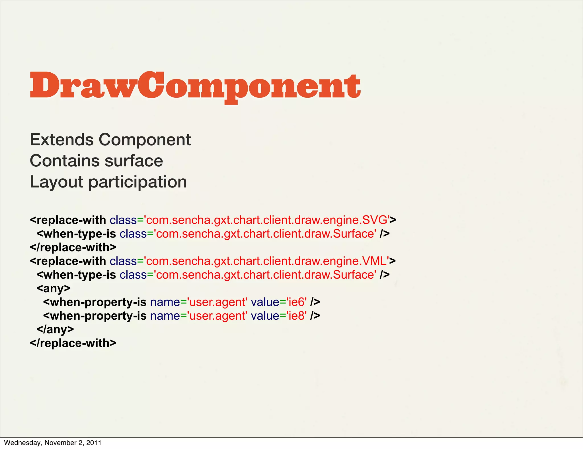 DrawComponent
       Extends Component
       Contains surface
       Layout participation

       <replace-with class='com.sencha.gxt.chart.client.draw.engine.SVG'>
        <when-type-is class='com.sencha.gxt.chart.client.draw.Surface' />
       </replace-with>
       <replace-with class='com.sencha.gxt.chart.client.draw.engine.VML'>
        <when-type-is class='com.sencha.gxt.chart.client.draw.Surface' />
        <any>
          <when-property-is name='user.agent' value='ie6' />
          <when-property-is name='user.agent' value='ie8' />
        </any>
       </replace-with>




Wednesday, November 2, 2011
 