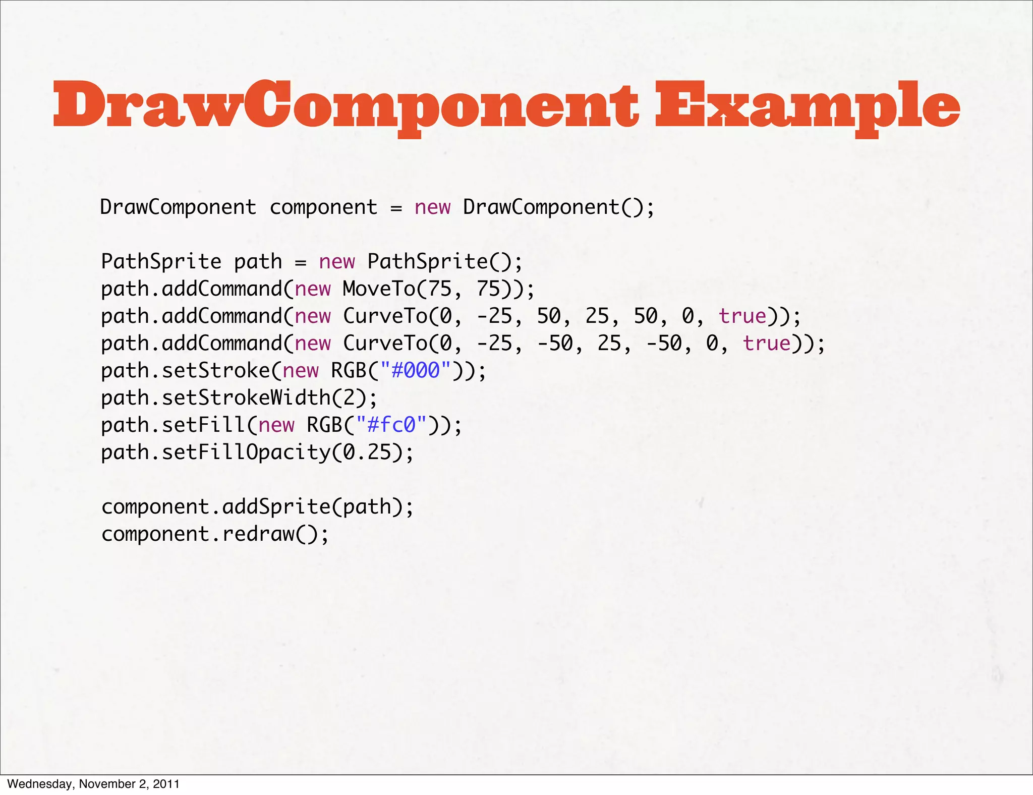 DrawComponent Example
              DrawComponent component = new DrawComponent();

              PathSprite path = new PathSprite();
              path.addCommand(new MoveTo(75, 75));
              path.addCommand(new CurveTo(0, -25, 50, 25, 50, 0, true));
              path.addCommand(new CurveTo(0, -25, -50, 25, -50, 0, true));
              path.setStroke(new RGB("#000"));
              path.setStrokeWidth(2);
              path.setFill(new RGB("#fc0"));
              path.setFillOpacity(0.25);

              component.addSprite(path);
              component.redraw();




Wednesday, November 2, 2011
 