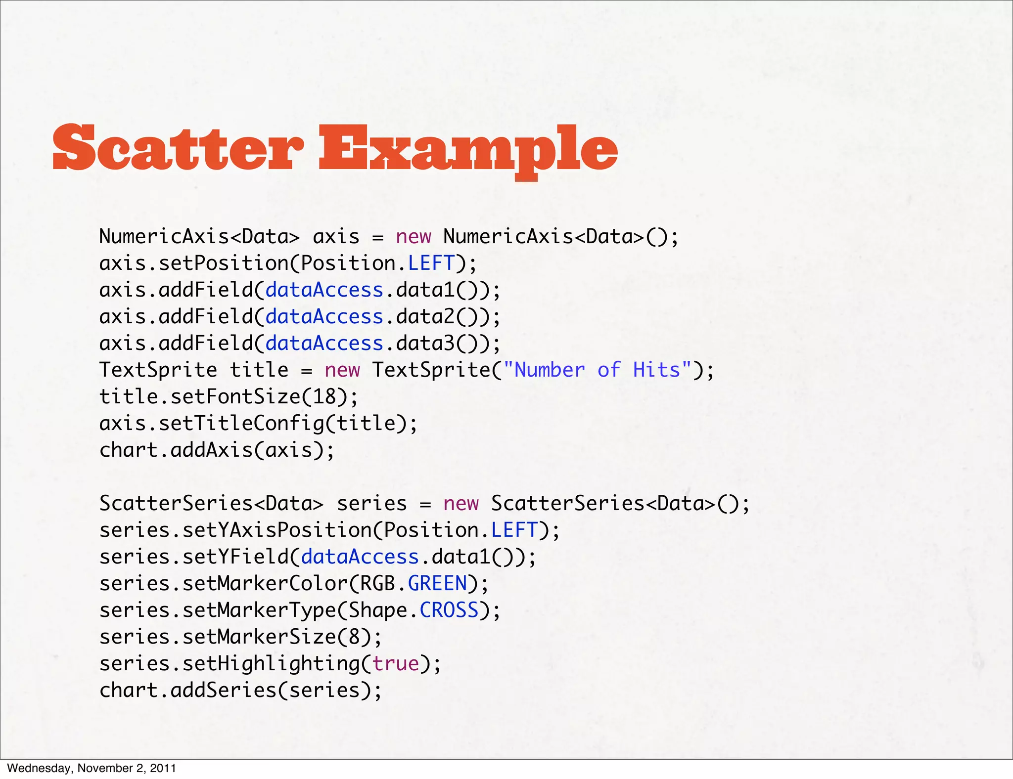 Scatter Example
              NumericAxis<Data> axis = new NumericAxis<Data>();
              axis.setPosition(Position.LEFT);
              axis.addField(dataAccess.data1());
              axis.addField(dataAccess.data2());
              axis.addField(dataAccess.data3());
              TextSprite title = new TextSprite("Number of Hits");
              title.setFontSize(18);
              axis.setTitleConfig(title);
              chart.addAxis(axis);

              ScatterSeries<Data> series = new ScatterSeries<Data>();
              series.setYAxisPosition(Position.LEFT);
              series.setYField(dataAccess.data1());
              series.setMarkerColor(RGB.GREEN);
              series.setMarkerType(Shape.CROSS);
              series.setMarkerSize(8);
              series.setHighlighting(true);
              chart.addSeries(series);


Wednesday, November 2, 2011
 
