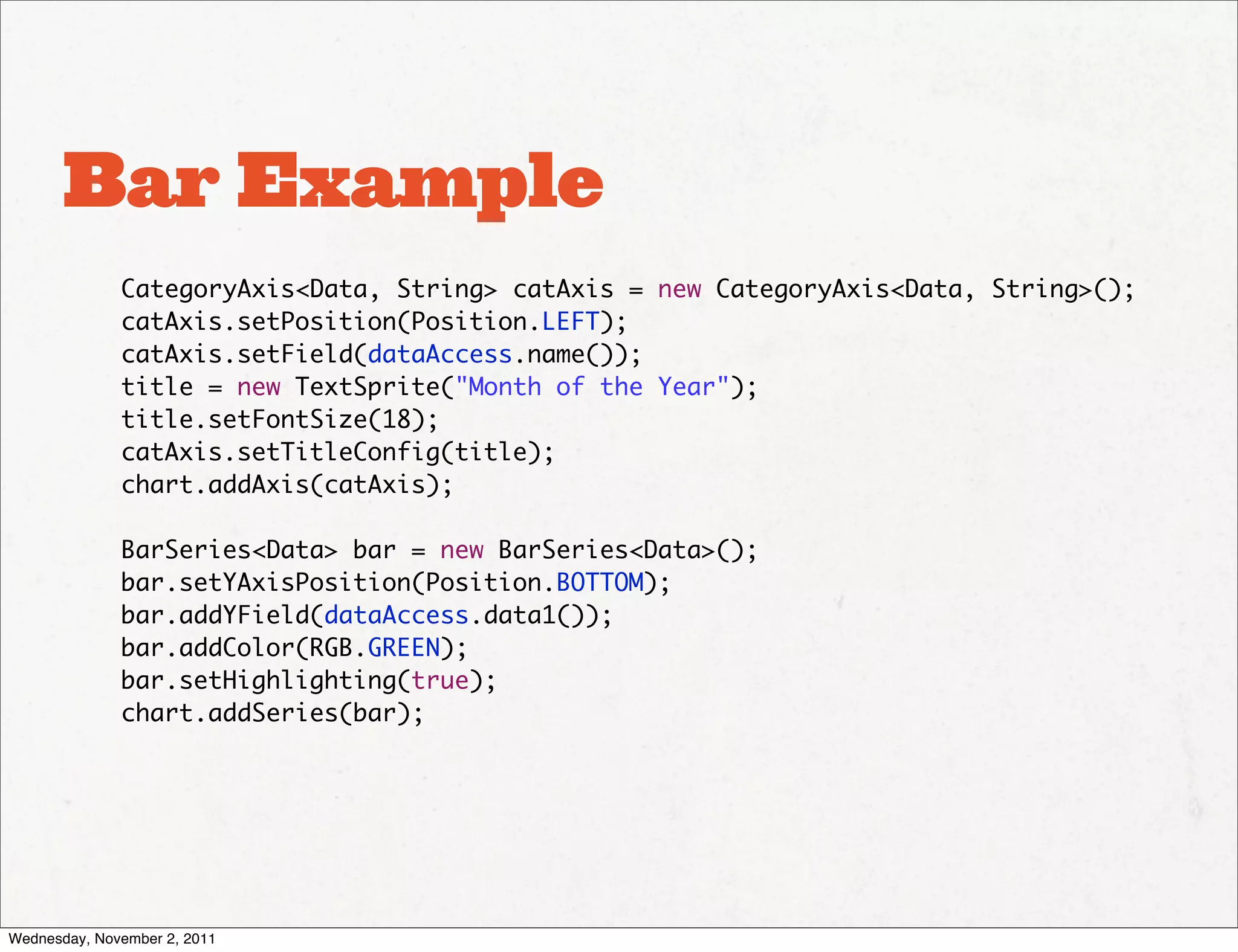 Bar Example
              CategoryAxis<Data, String> catAxis = new CategoryAxis<Data, String>();
              catAxis.setPosition(Position.LEFT);
              catAxis.setField(dataAccess.name());
              title = new TextSprite("Month of the Year");
              title.setFontSize(18);
              catAxis.setTitleConfig(title);
              chart.addAxis(catAxis);

              BarSeries<Data> bar = new BarSeries<Data>();
              bar.setYAxisPosition(Position.BOTTOM);
              bar.addYField(dataAccess.data1());
              bar.addColor(RGB.GREEN);
              bar.setHighlighting(true);
              chart.addSeries(bar);




Wednesday, November 2, 2011
 