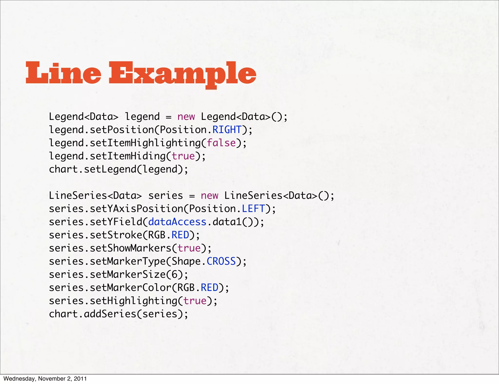Line Example
              Legend<Data> legend = new Legend<Data>();
              legend.setPosition(Position.RIGHT);
              legend.setItemHighlighting(false);
              legend.setItemHiding(true);
              chart.setLegend(legend);

              LineSeries<Data> series = new LineSeries<Data>();
              series.setYAxisPosition(Position.LEFT);
              series.setYField(dataAccess.data1());
              series.setStroke(RGB.RED);
              series.setShowMarkers(true);
              series.setMarkerType(Shape.CROSS);
              series.setMarkerSize(6);
              series.setMarkerColor(RGB.RED);
              series.setHighlighting(true);
              chart.addSeries(series);




Wednesday, November 2, 2011
 