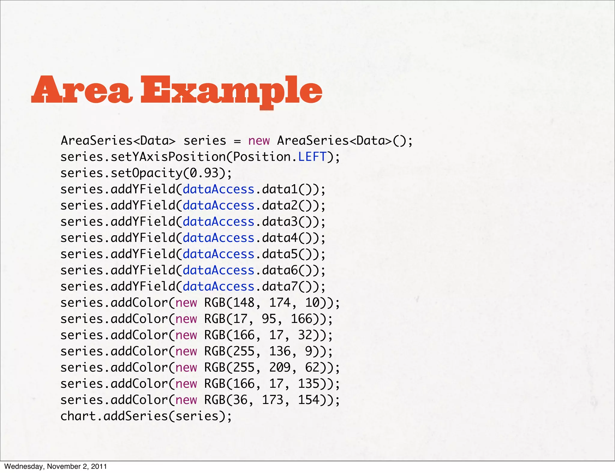 Area Example
              AreaSeries<Data> series = new AreaSeries<Data>();
              series.setYAxisPosition(Position.LEFT);
              series.setOpacity(0.93);
              series.addYField(dataAccess.data1());
              series.addYField(dataAccess.data2());
              series.addYField(dataAccess.data3());
              series.addYField(dataAccess.data4());
              series.addYField(dataAccess.data5());
              series.addYField(dataAccess.data6());
              series.addYField(dataAccess.data7());
              series.addColor(new RGB(148, 174, 10));
              series.addColor(new RGB(17, 95, 166));
              series.addColor(new RGB(166, 17, 32));
              series.addColor(new RGB(255, 136, 9));
              series.addColor(new RGB(255, 209, 62));
              series.addColor(new RGB(166, 17, 135));
              series.addColor(new RGB(36, 173, 154));
              chart.addSeries(series);



Wednesday, November 2, 2011
 