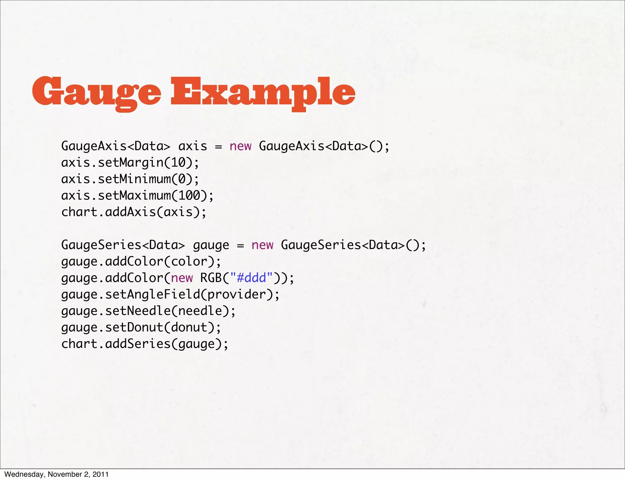 Gauge Example
              GaugeAxis<Data> axis = new GaugeAxis<Data>();
              axis.setMargin(10);
              axis.setMinimum(0);
              axis.setMaximum(100);
              chart.addAxis(axis);

              GaugeSeries<Data> gauge = new GaugeSeries<Data>();
              gauge.addColor(color);
              gauge.addColor(new RGB("#ddd"));
              gauge.setAngleField(provider);
              gauge.setNeedle(needle);
              gauge.setDonut(donut);
              chart.addSeries(gauge);




Wednesday, November 2, 2011
 